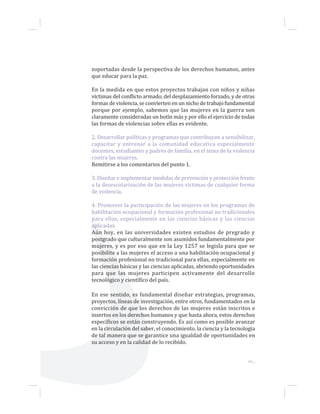 49...
soportadas desde la perspectiva de los derechos humanos, antes
que educar para la paz.
En la medida en que estos proyectos trabajan con niños y niñas
víctimas del conflicto armado, del desplazamiento forzado, y de otras
formas de violencia, se convierten en un nicho de trabajo fundamental
porque por ejemplo, sabemos que las mujeres en la guerra son
claramente consideradas un botín más y por ello el ejercicio de todas
las formas de violencias sobre ellas es evidente.
2. Desarrollar políticas y programas que contribuyan a sensibilizar,
capacitar y entrenar a la comunidad educativa especialmente
docentes, estudiantes y padres de familia, en el tema de la violencia
contra las mujeres.
Remitirse a los comentarios del punto 1.
3. Diseñar e implementar medidas de prevención y protección frente
a la desescolarización de las mujeres víctimas de cualquier forma
de violencia.
4. Promover la participación de las mujeres en los programas de
habilitación ocupacional y formación profesional no tradicionales
para ellas, especialmente en las ciencias básicas y las ciencias
aplicadas.
Aún hoy, en las universidades existen estudios de pregrado y
postgrado que culturalmente son asumidos fundamentalmente por
mujeres, y es por eso que en la Ley 1257 se legisla para que se
posibilite a las mujeres el acceso a una habilitación ocupacional y
formación profesional no tradicional para ellas, especialmente en
las ciencias básicas y las ciencias aplicadas, abriendo oportunidades
para que las mujeres participen activamente del desarrollo
tecnológico y científico del país.
En ese sentido, es fundamental diseñar estrategias, programas,
proyectos, líneas de investigación, entre otros, fundamentados en la
convicción de que los derechos de las mujeres están inscritos e
insertos en los derechos humanos y que hasta ahora, estos derechos
específicos se están construyendo. Es así como es posible avanzar
en la circulación del saber, el conocimiento, la ciencia y la tecnología
de tal manera que se garantice una igualdad de oportunidades en
su acceso y en la calidad de lo recibido.
 