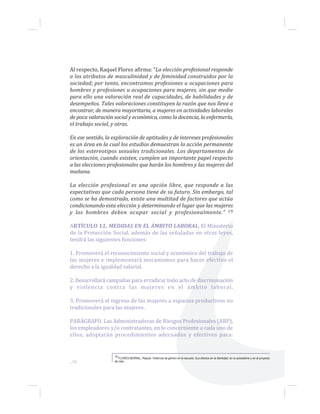 Al respecto, Raquel Flores afirma: “La elección profesional responde
a los atributos de masculinidad y de feminidad construidos por la
sociedad; por tanto, encontramos profesiones u ocupaciones para
hombres y profesiones u ocupaciones para mujeres, sin que medie
para ello una valoración real de capacidades, de habilidades y de
desempeños. Tales valoraciones constituyen la razón que nos lleva a
encontrar, de manera mayoritaria, a mujeres en actividades laborales
de poca valoración social y económica, como la docencia, la enfermería,
el trabajo social, y otras.
En ese sentido, la exploración de aptitudes y de intereses profesionales
es un área en la cual los estudios demuestran la acción permanente
de los estereotipos sexuales tradicionales. Los departamentos de
orientación, cuando existen, cumplen un importante papel respecto
a las elecciones profesionales que harán los hombres y las mujeres del
mañana.
La elección profesional es una opción libre, que responde a las
expectativas que cada persona tiene de su futuro. Sin embargo, tal
como se ha demostrado, existe una multitud de factores que actúa
condicionando esta elección y determinando el lugar que las mujeres
y los hombres deben ocupar social y profesionalmente.” 19
ARTÍCULO 12. MEDIDAS EN EL ÁMBITO LABORAL. El Ministerio
de la Protección Social, además de las señaladas en otras leyes,
tendrá las siguientes funciones:
1. Promoverá el reconocimiento social y económico del trabajo de
las mujeres e implementará mecanismos para hacer efectivo el
derecho a la igualdad salarial.
2. Desarrollará campañas para erradicar todo acto de discriminación
y violencia contra las mujeres en el ámbito laboral.
3. Promoverá el ingreso de las mujeres a espacios productivos no
tradicionales para las mujeres.
PARÁGRAFO. Las Administradoras de Riesgos Profesionales (ARP),
los empleadores y/o contratantes, en lo concerniente a cada uno de
ellos, adoptarán procedimientos adecuados y efectivos para:
19 FLORES BERNAL, Raquel. Violencia de género en la escuela: Sus efectos en la identidad, en la autoestima y en el proyecto
de vida....50
 