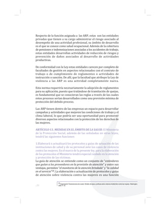 ...52
Respecto de la función asignada a las ARP, estas son las entidades
privadas que tienen a su cargo administrar el riesgo asociado al
desempeño de una actividad profesional, su ámbito de desarrollo
es el que se conoce como salud ocupacional. Además de la cobertura
de pensiones e indemnizaciones asociadas a los accidentes de trabajo,
estas entidades desarrollan actividades de reducción de riesgos y
prevención de daños asociados al desarrollo de actividades
productivas.
De conformidad con la Ley estas entidades carecen por completo de
facultades de gestión en aspectos relacionados con el contrato de
trabajo o de cumplimiento de reglamentos o actividades de
instrucción o sanción. De allí, que la facultad que atribuye la Ley de
violencia a las ARP es una actividad completamente nueva.
Esta norma requeriría necesariamente la adopción de reglamentos
para su aplicación, puesto que tratándose de tramitación de quejas,
es fundamental que se conocieran las reglas a través de las cuales
estos procesos serían desarrollados como una previsión mínima de
protección del debido proceso.
Las ARP tienen dentro de las empresas un espacio para desarrollar
campañas y actividades que mejoren las condiciones de trabajo y el
clima laboral, lo que podría ser una oportunidad para promover
diversos aspectos relacionados con la protección de los derechos de
las mujeres.
ARTÍCULO 13. MEDIDAS EN EL ÁMBITO DE LA SALUD. El Ministerio
de la Protección Social, además de las señaladas en otras leyes,
tendrá las siguientes funciones:
1.Elaborará o actualizará los protocolos y guías de actuación de las
instituciones de salud y de su personal ante los casos de violencia
contra las mujeres. En el marco de la presente ley, para la elaboración
de los protocolos el Ministerio tendrá especial cuidado en la atención
y protección de las víctimas.
La guía de atención se entiende como un conjunto de “estándares
que guían a los proveedores en la provisión de atención” y entre sus
ventajas, permiten “el monitoreo de la atención brindada” y “la calidad
en el servicio”20. La elaboración o actualización de protocolos y guías
de atención sobre violencia contra las mujeres es una función
20 Organización Panamericana de la salud. Modelo de leyes y políticas sobre violencia intrafamiliar contra las mujeres. Washington.
2004. P. 25
 