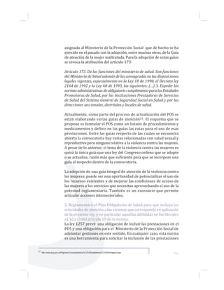 53...
asignada al Ministerio de la Protección Social que de hecho se ha
ejercido en el pasado con la adopción, entre muchas otras, de la Guía
de atención de la mujer maltratada. Para la adopción de estas guías
se invoca la atribución del artículo 173:
Artículo 173. De las funciones del ministerio de salud. Son funciones
del Ministerio de Salud además de las consagradas en las disposiciones
legales vigentes, especialmente en la Ley 10 de 1990, el Decreto ley
2164 de 1992 y la Ley 60 de 1993, las siguientes: (…) 3. Expedir las
normas administrativas de obligatorio cumplimiento para las Entidades
Promotoras de Salud, por las Instituciones Prestadoras de Servicios
de Salud del Sistema General de Seguridad Social en Salud y por las
direcciones seccionales, distritales y locales de salud.
Actualmente, como parte del proceso de actualización del POS se
están elaborando varias guías de atención21. El esquema que se
propone es formular el POS como un listado de procedimientos y
medicamentos y definir en las guías las rutas para el uso de esas
prestaciones. Entre las guías respecto de las cuales se encuentra
abierta la convocatoria hay varias relacionadas con salud sexual y
reproductiva pero ninguna relativa a la violencia contra las mujeres.
A pesar de lo anterior, el tema de la violencia contra las mujeres es
quizá la única guía que una ley del Congreso ordena que se adopte
o se actualice, razón más que suficiente para que se incorpore una
guía al respecto dentro de la convocatoria.
La adopción de una guía integral de atención de la violencia contra
las mujeres, puede ser una oportunidad de potencializar el uso de
los recursos existentes y de mejorar las condiciones de acceso de
las mujeres a los servicios que necesitan aprovechando el uso de la
potestad reglamentaria. También es un escenario que permite
articular acciones intersectoriales.
2. Reglamentará el Plan Obligatorio de Salud para que incluya las
actividades de atención a las víctimas que corresponda en aplicación
de la presente ley, y en particular aquellas definidas en los literales
a), b) y c) del artículo 19 de la misma.
La ley 1257 prevé una obligación de incluir las prestaciones en el
POS y una obligación para el Ministerio de la Protección Social de
adelantar gestiones en este sentido. En cualquier caso, esta norma
es una herramienta para solicitar la inclusión de las prestaciones
21 http://www.pos.gov.co/Paginas/ConvocatoriaaGu%C3%ADasdeAtenci%C3%B3nIntegral.aspx
 