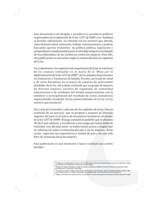 Este documento está dirigido a servidoras y servidores públicos
responsables de la aplicación de la ley 1257 de 2008 y su finalidad
es brindar información en relación con los sectores que aborda,
especialmente salud, educación, trabajo, comunicaciones y justicia,
buscando aportar elementos de política pública, legislación y
jurisprudencia complementaria para el abordaje integral y coordinado
de la problemática de las violencias contra las mujeres. Para ello,
esta publicación se estructura según la misma división en capítulos
de la ley.
Los comentarios a los aspectos más importantes de la ley se nutrieron
de los avances realizados en el marco de la “Mesa por la
implementación de la ley 1257 de 2008”3, de las atinadas observaciones
de Comisarios y Comisarias de familia, Fiscales, personal de salud
y de otras disciplinas en el marco de espacios de intercambio
alrededor de la ley, del trabajo realizado por un grupo de mujeres
de diversos espacios sociales, de organismo de comunidad
internacional y de entidades del Estado comprometidas con la
temática4 y principalmente del resultado de varias consultorías
especializadas alrededor de las potencialidades de la ley en los
sectores que involucra5.
Una carta da la entrada a cada uno de los capítulos de la ley. Esta es
producto de un ejercicio que se propuso a mujeres de diversas
regiones del país en el marco de encuentros formativos alrededor
de la ley 1257 de 20086. El juego consistió en pedirles que se ubicaran
30 años más adelante y escribieran a una amiga que había salido de
Colombia tres décadas antes no había tenido acceso a ningún tipo
de información sobre la situación del país y de las mujeres. Estas
cartas expresan sus expectativas y sueños de país y de una vida
libre de violencias hacia las mujeres.
Esta publicación es una invitación a hacer realidad esos sueños
posibles.
3La Mesa por la implementación de la ley 1257 de 2008 agrupa a más de 30 organizaciones de mujeres y de derechos humanos
con intereses en la temática de no violencias contra las mujeres.
4Sesiones de trabajo realizadas los meses de octubre y noviembre de 2008 en el Fondo de Población de Naciones Unidas
coordinadas por la Corporación Sisma Mujer.
5Consultorías en salud y trabajo: Juanita Durán; en educación y comunicaciones: Claudia Constanza Camacho Jácome y Alba
Lucía Tamayo García y en Justicia: Corporación Gea Jurisgeneristas. Ver documentos en www.sismamujer.org
6Talleres de formación de voceras en la ley 1257 de 2008 en el marco del programa de violencias contra las mujeres de Cordaid.
...2
 
