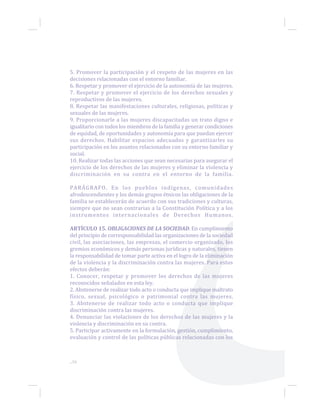 ...56
5. Promover la participación y el respeto de las mujeres en las
decisiones relacionadas con el entorno familiar.
6. Respetar y promover el ejercicio de la autonomía de las mujeres.
7. Respetar y promover el ejercicio de los derechos sexuales y
reproductivos de las mujeres.
8. Respetar las manifestaciones culturales, religiosas, políticas y
sexuales de las mujeres.
9. Proporcionarle a las mujeres discapacitadas un trato digno e
igualitario con todos los miembros de la familia y generar condiciones
de equidad, de oportunidades y autonomía para que puedan ejercer
sus derechos. Habilitar espacios adecuados y garantizarles su
participación en los asuntos relacionados con su entorno familiar y
social.
10. Realizar todas las acciones que sean necesarias para asegurar el
ejercicio de los derechos de las mujeres y eliminar la violencia y
discriminación en su contra en el entorno de la familia.
PARÁGRAFO. En los pueblos indígenas, comunidades
afrodescendientes y los demás grupos étnicos las obligaciones de la
familia se establecerán de acuerdo con sus tradiciones y culturas,
siempre que no sean contrarias a la Constitución Política y a los
instrumentos internacionales de Derechos Humanos.
ARTÍCULO 15. OBLIGACIONES DE LA SOCIEDAD. En cumplimiento
del principio de corresponsabilidad las organizaciones de la sociedad
civil, las asociaciones, las empresas, el comercio organizado, los
gremios económicos y demás personas jurídicas y naturales, tienen
la responsabilidad de tomar parte activa en el logro de la eliminación
de la violencia y la discriminación contra las mujeres. Para estos
efectos deberán:
1. Conocer, respetar y promover los derechos de las mujeres
reconocidos señalados en esta ley.
2. Abstenerse de realizar todo acto o conducta que implique maltrato
físico, sexual, psicológico o patrimonial contra las mujeres.
3. Abstenerse de realizar todo acto o conducta que implique
discriminación contra las mujeres.
4. Denunciar las violaciones de los derechos de las mujeres y la
violencia y discriminación en su contra.
5. Participar activamente en la formulación, gestión, cumplimiento,
evaluación y control de las políticas públicas relacionadas con los
 