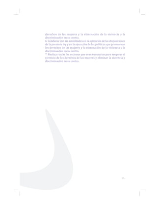 57...
derechos de las mujeres y la eliminación de la violencia y la
discriminación en su contra.
6. Colaborar con las autoridades en la aplicación de las disposiciones
de la presente ley y en la ejecución de las políticas que promuevan
los derechos de las mujeres y la eliminación de la violencia y la
discriminación en su contra.
7. Realizar todas las acciones que sean necesarias para asegurar el
ejercicio de los derechos de las mujeres y eliminar la violencia y
discriminación en su contra.
 