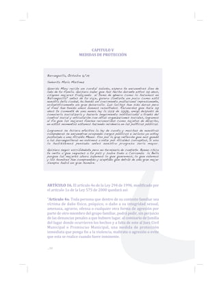 ...58
CAPITULO V
MEDIDAS DE PROTECCIÓN
Barranquilla, Octubre 8/29
Señorita María Martinez
Querida Mary recibe un cordial saludo, espero te encuentres bien de
lado de tu familia. Quisiera saber que has hecho durante estos 20 años,
¿siguen mujeres trabajando el tema de género como lo hacemos en
Barranquilla? antes de tu viaje, quiero contarte un poco como está
nuestra bella ciudad, ha tenido un crecimiento poblacional impresionante,
urbanísticamente un gran desarrollo. Las luchas han sido duras pero
al final han tenido unos buenos resultados. Recuerdas que hace 20
años te comenté de una nueva ley la 1257 de 2008, amiga después de
conocerla socializarla y hacerle seguimiento institucional a través del
control social y articulación con otras organizaciones sociales, logramos
al fin que las mujeres fuesen reconocidas como sujetas de derecho,
en estos momentos estamos haciendo incidencia en las políticas públicas.
Logramos se hiciera efectiva la ley de cuota y muchas de nuestras
compañeras se encuentran ocupando cargos públicos e incluso yo estoy
postulada a una Alcaldía Menor. Eso por la gran reflexión que nos quedó
a las barranquilleras no volvimos a votar por Alcaldes corruptos, si eso
lo hubiésemos pensado antes nuestro progreso sería mayor.
Quisiera seguir escribiéndote pero no terminaría de contarte. Bueno chica
te invito a que regreses a tu país y sobre todo a Curramba la Bella
porque las mujeres ahora sabemos lo que queremos, lo que valemos
y los hombres han comprendido y aceptado que detrás de una gran mujer
siempre habrá un gran hombre.
ARTÍCULO 16. El artículo 4o de la Ley 294 de 1996, modificado por
el artículo 1o de la Ley 575 de 2000 quedará así:
“Artículo 4o. Toda persona que dentro de su contexto familiar sea
víctima de daño físico, psíquico, o daño a su integridad sexual,
amenaza, agravio, ofensa o cualquier otra forma de agresión por
parte de otro miembro del grupo familiar, podrá pedir, sin perjuicio
de las denuncias penales a que hubiere lugar, al comisario de familia
del lugar donde ocurrieren los hechos y a falta de este al Juez Civil
Municipal o Promiscuo Municipal, una medida de protección
inmediata que ponga fin a la violencia, maltrato o agresión o evite
que esta se realice cuando fuere inminente.
 