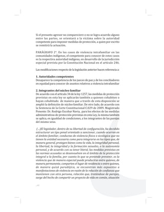 Si el presunto agresor no compareciere o no se logra acuerdo alguno
entre las partes, se orientará a la víctima sobre la autoridad
competente para imponer medidas de protección, a quien por escrito
se remitirá la actuación.
PARÁGRAFO 2°. En los casos de violencia intrafamiliar en las
comunidades indígenas, el competente para conocer de estos casos
es la respectiva autoridad indígena, en desarrollo de la jurisdicción
especial prevista por la Constitución Nacional en el artículo 246.
Lasmodificacionesrespectodelalegislaciónanteriorhacenreferenciaa:
1. Autoridades competentes
Desaparece la competencia de los jueces de paz y de los conciliadores
en equidad para conocer de asuntos relativos a violencia intrafamiliar
2. Integrantes del núcleo familiar
De acuerdo con el artículo 34 de la ley 1257, las medidas de protección
previstas en esta ley se aplicarán también a quienes cohabiten o
hayan cohabitado de manera que a través de esta disposición se
amplió la definición de núcleo familiar. De otro lado, de acuerdo con
la Sentencia de la Corte Constitucional C.029 de 2009. Magistrado
Ponente: Dr. Rodrigo Escobar Navia, para los efectos de las medidas
administrativas de protección previstas en esta Ley, la misma también
se aplica, en igualdad de condiciones, a los integrantes de las parejas
del mismo sexo.
(…)El legislador, dentro de su libertad de configuración, ha decidido
estructurar un tipo penal orientado a sancionar, cuando ocurren en
el ámbito familiar, conductas de violencia física o sicológica que no
tienen la entidad necesaria como para integrarse en los tipos que, de
manera general, protegen bienes como la vida, la integridad personal,
la libertad, la integridad y la formación sexuales, o la autonomía
personal, y de acuerdo con su tenor literal, las medidas previstas en
las normas acusadas se desenvuelven en el ámbito de la protección
integral a la familia, por cuanto lo que se pretende prevenir, es la
violencia que de manera especial puede producirse entre quienes, de
manera permanente, comparten el lugar de residencia o entre quienes,
de manera quizá paradójica, se encuentran más expuestos a
manifestaciones de violencia en razón de la relación de confianza que
mantienen con otra persona, relación que, tratándose de parejas,
surge del hecho de compartir un proyecto de vida en común, situación
...60
 