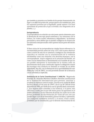 que también se presenta en el ámbito de las parejas homosexuales, da
lugar a un déficit de protección porque ignora una realidad que, para
los supuestos previstos por el legislador, puede aspirar a un nivel
equivalente de protección al que se brinda a los integrantes de la
familia. (…).
Jurisprudencia
La jurisprudencia en relación con este punto aporta elementos para
la distinción de este tipo penal autónomo y sus relaciones con la
tortura, los tratos crueles, inhumanos y degradantes, las lesiones
personales y otros delitos que se pueden configurar en el marco de
las relaciones interpersonales entre quienes hacen parte del núcleo
familiar.
Si bien varias de las jurisprudencias citadas hacen referencia a la
normatividad prevista antes de la ley 1257 vale la pena observar
como a través de esta vía se comenzó a configurar una orientación
especifica en relación con la caracterización de la violencia
intrafamiliar como una violación a los derechos humanos, con la
correspondiente mayor exigencia en la actuación del Estado, así
como con las limitaciones al desistimiento en el sentido de que no
era posible interpretar la inactividad de la víctima como un
desistimiento tácito pues continuaba vigente la obligación estatal
de investigar esta conducta no obstante se trataba de un delito
querellable. Hoy día, con la eliminación de la querellabilidad de este
delito (ley 1142 de 2007), no está permitido desistir de la denuncia
con la salvedad ya explicada.
Sentencia de la Corte Constitucional C-408/96. Magistrado
Ponente: Dr. Alejandro Martinez Caballero. Revisión constitucional
de la "Convención Interamericana para prevenir, sancionar y
erradicar la violencia contra la mujer, suscrita en la ciudad de Belén
Do Para, Brasil, el 9 de junio de 1994" y de la Ley Nº 248 del 29 de
diciembre de 1995, por medio de la cual se aprueba dicha convención.
(…)Las mujeres están sometidas a una violencia, si se quiere, más
silenciosa y oculta, pero no por ello menos grave: las agresiones en el
ámbito doméstico y en las relaciones de pareja, las cuales son no sólo
formas prohibidas de discriminación por razón del sexo sino que
pueden llegar a ser de tal intensidad y generar tal dolor y sufrimiento,
que configuran verdaderas torturas o, al menos, tratos crueles,
prohibidos por la Constitución y por el derecho internacional de los
61...
 