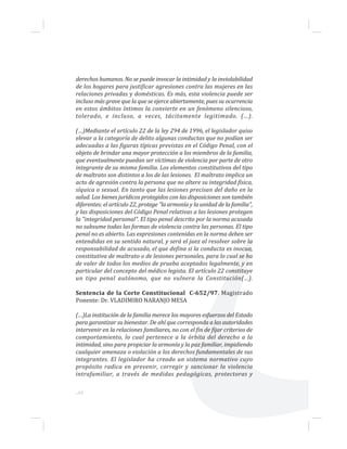 ...62
derechos humanos. No se puede invocar la intimidad y la inviolabilidad
de los hogares para justificar agresiones contra las mujeres en las
relaciones privadas y domésticas. Es más, esta violencia puede ser
incluso más grave que la que se ejerce abiertamente, pues su ocurrencia
en estos ámbitos íntimos la convierte en un fenómeno silencioso,
tolerado, e incluso, a veces, tácitamente legitimado. (…).
(…)Mediante el artículo 22 de la ley 294 de 1996, el legislador quiso
elevar a la categoría de delito algunas conductas que no podían ser
adecuadas a las figuras típicas previstas en el Código Penal, con el
objeto de brindar una mayor protección a los miembros de la familia,
que eventualmente puedan ser víctimas de violencia por parte de otro
integrante de su misma familia. Los elementos constitutivos del tipo
de maltrato son distintos a los de las lesiones. El maltrato implica un
acto de agresión contra la persona que no altere su integridad física,
síquica o sexual. En tanto que las lesiones precisan del daño en la
salud. Los bienes jurídicos protegidos con las disposiciones son también
diferentes: el artículo 22, protege "la armonía y la unidad de la familia",
y las disposiciones del Código Penal relativas a las lesiones protegen
la "integridad personal". El tipo penal descrito por la norma acusada
no subsume todas las formas de violencia contra las personas. El tipo
penal no es abierto. Las expresiones contenidas en la norma deben ser
entendidas en su sentido natural, y será el juez al resolver sobre la
responsabilidad de acusado, el que defina si la conducta es inocua,
constitutiva de maltrato o de lesiones personales, para lo cual se ha
de valer de todos los medios de prueba aceptados legalmente, y en
particular del concepto del médico legista. El artículo 22 constituye
un tipo penal autónomo, que no vulnera la Constitución(…).
Sentencia de la Corte Constitucional C-652/97. Magistrado
Ponente: Dr. VLADIMIRO NARANJO MESA
(…)La institución de la familia merece los mayores esfuerzos del Estado
para garantizar su bienestar. De ahí que corresponda a las autoridades
intervenir en la relaciones familiares, no con el fin de fijar criterios de
comportamiento, lo cual pertenece a la órbita del derecho a la
intimidad, sino para propiciar la armonía y la paz familiar, impidiendo
cualquier amenaza o violación a los derechos fundamentales de sus
integrantes. El legislador ha creado un sistema normativo cuyo
propósito radica en prevenir, corregir y sancionar la violencia
intrafamiliar, a través de medidas pedagógicas, protectoras y
 