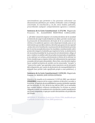 63...
sancionadoras que permiten a las personas solucionar sus
desavenencias familiares por medios civilizados como el diálogo
concertado, la conciliación y, en fin, otros medios judiciales,
proscribiendo cualquier comportamiento agresivo o violento.
Sentencia de la Corte Constitucional C-273/98. Magistrado
Ponente: Dr. ALEJANDRO MARTÍNEZ CABALLERO.
(…)El deber estatal de amparar a la institución básica de la sociedad
y el derecho de exigir la efectividad de ese deber, permite concluir que
la presunción de desistimiento derivada de la no asistencia de la
víctima a la audiencia aparece como desproporcionada, pues es un
instrumento que sacrifica valores y derechos que gozan de una especial
protección en la Constitución. La presunción de desistimiento prevista
por la norma acusada desconoce los mandatos constitucionales sobre
protección integral a la familia que inspiran la Carta. La declaratoria
de inconstitucionalidad de la presunción de desistimiento obliga al
juez a realizar un análisis sobre las pruebas incorporadas al expediente,
y no a efectuar un rechazo, prácticamente in limine de la solicitud. La
Corte considera que se impone retirar del ordenamiento las expresiones
acusadas del precepto demandado. Ahora bien, esta decisión implica
hacer unidad normativa de sentido con los enunciados "excepto" y
"casos en los cuales" que operaban como conectores con la otra parte
de la disposición, por cuanto la declaratoria de inexequibilidad de lo
acusado hace perder todo significado propio a esas palabras.(…)
Sentencia de la Corte Constitucional C-1292/01. Magistrado
Ponente: Dr. MANUEL JOSÉ CEPEDA ESPINOSA
Estarse a lo resuelto en la sentencia C-1195 de 2001, que declaró
EXEQUIBLE, respecto de los cargos relativos al derecho a acceder a
la justicia, el requisito de procedibilidad en asuntos de familia regulado
por los artículos 35, 36 y 40 de la Ley 640 de 2001, en el entendido
que cuando hubiere violencia intrafamiliar la víctima no estará
obligada a asistir a la audiencia de conciliación y podrá manifestarlo
así al juez competente, si opta por acudir directamente a la jurisdicción
del Estado.
ARTÍCULO 17. El artículo 5o de la Ley 294 de 1996, modificado por
el artículo 2o de la Ley 575 de 2000 quedará así:
 