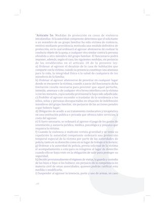 ...64
“Artículo 5o. Medidas de protección en casos de violencia
intrafamiliar. Si la autoridad competente determina que el solicitante
o un miembro de un grupo familiar ha sido víctima de violencia,
emitirá mediante providencia motivada una medida definitiva de
protección, en la cual ordenará al agresor abstenerse de realizar la
conducta objeto de la queja, o cualquier otra similar contra la persona
ofendida u otro miembro del grupo familiar. El funcionario podrá
imponer, además, según el caso, las siguientes medidas, sin perjuicio
de las establecidas en el artículo 18 de la presente ley:
a) Ordenar al agresor el desalojo de la casa de habitación que
comparte con la víctima, cuando su presencia constituye una amenaza
para la vida, la integridad física o la salud de cualquiera de los
miembros de la familia;
b) Ordenar al agresor abstenerse de penetrar en cualquier lugar
donde se encuentre la víctima, cuando a juicio del funcionario dicha
limitación resulte necesaria para prevenir que aquel perturbe,
intimide, amenace o de cualquier otra forma interfiera con la víctima
o con los menores, cuya custodia provisional le haya sido adjudicada;
c) Prohibir al agresor esconder o trasladar de la residencia a los
niños, niñas y personas discapacitadas en situación de indefensión
miembros del grupo familiar, sin perjuicio de las acciones penales
a que hubiere lugar;
d) Obligación de acudir a un tratamiento reeducativo y terapéutico
en una institución pública o privada que ofrezca tales servicios, a
costa del agresor.
e) Si fuere necesario, se ordenará al agresor el pago de los gastos de
orientación y asesoría jurídica, médica, psicológica y psíquica que
requiera la víctima;
f) Cuando la violencia o maltrato revista gravedad y se tema su
repetición la autoridad competente ordenará una protección
temporal especial de la víctima por parte de las autoridades de
policía, tanto en su domicilio como en su lugar de trabajo si lo tuviere;
g) Ordenar a la autoridad de policía, previa solicitud de la víctima
el acompañamiento a esta para su reingreso al lugar de domicilio
cuando ella se haya visto en la obligación de salir para proteger su
seguridad;
h) Decidir provisionalmente el régimen de visitas, la guarda y custodia
de los hijos e hijas si los hubiere, sin perjuicio de la competencia en
materia civil de otras autoridades, quienes podrán ratificar esta
medida o modificarla;
i) Suspender al agresor la tenencia, porte y uso de armas, en caso
 