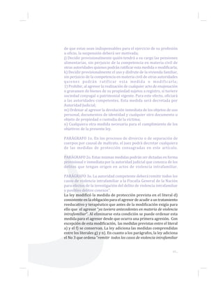 65...
de que estas sean indispensables para el ejercicio de su profesión
u oficio, la suspensión deberá ser motivada;
j) Decidir provisionalmente quién tendrá a su cargo las pensiones
alimentarias, sin perjuicio de la competencia en materia civil de
otras autoridades quienes podrán ratificar esta medida o modificarla;
k) Decidir provisionalmente el uso y disfrute de la vivienda familiar,
sin perjuicio de la competencia en materia civil de otras autoridades
quienes podrán ratificar esta medida o modificarla;
1) Prohibir, al agresor la realización de cualquier acto de enajenación
o gravamen de bienes de su propiedad sujetos a registro, si tuviere
sociedad conyugal o patrimonial vigente. Para este efecto, oficiará
a las autoridades competentes. Esta medida será decretada por
Autoridad Judicial;
m) Ordenar al agresor la devolución inmediata de los objetos de uso
personal, documentos de identidad y cualquier otro documento u
objeto de propiedad o custodia de la víctima;
n) Cualquiera otra medida necesaria para el cumplimiento de los
objetivos de la presente ley.
PARÁGRAFO 1o. En los procesos de divorcio o de separación de
cuerpos por causal de maltrato, el juez podrá decretar cualquiera
de las medidas de protección consagradas en este artículo.
PARÁGRAFO 2o. Estas mismas medidas podrán ser dictadas en forma
provisional e inmediata por la autoridad judicial que conozca de los
delitos que tengan origen en actos de violencia intrafamiliar.
PARÁGRAFO 3o. La autoridad competente deberá remitir todos los
casos de violencia intrafamiliar a la Fiscalía General de la Nación
para efectos de la investigación del delito de violencia intrafamiliar
y posibles delitos conexos”.
La ley modificó la medida de protección prevista en el literal d)
consistente en la obligación para el agresor de acudir a un tratamiento
reeducativo y terapéutico que antes de la modificación exigía para
ello que el agresor “ya tuviera antecedentes en materia de violencia
intrafamiliar”. Al eliminarse esta condición se puede ordenar esta
medida para el agresor desde que ocurra una primera agresión. Con
excepción de esta modificación, las medidas previstas entre el literal
a) y el f) se conservan. La ley adiciona las medidas comprendidas
entre los literales g) y n). En cuanto a los parágrafos, la ley adiciona
el No 3 que ordena “remitir todos los casos de violencia intrafamiliar
 