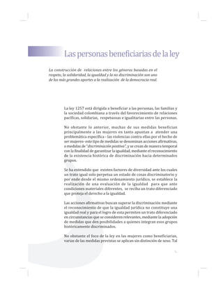 3...
La ley 1257 está dirigida a beneficiar a las personas, las familias y
la sociedad colombiana a través del favorecimiento de relaciones
pacíficas, solidarias, respetuosas e igualitarias entre las personas.
No obstante lo anterior, muchas de sus medidas benefician
principalmente a las mujeres en tanto apuntan a atender una
problemática específica - las violencias contra ellas por el hecho de
ser mujeres- este tipo de medidas se denominan acciones afirmativas,
o medidas de “discriminación positiva”, y se crean de manera temporal
con la finalidad de garantizar la igualdad, mediante el reconocimiento
de la existencia histórica de discriminación hacia determinados
grupos.
Se ha entendido que existen factores de diversidad ante los cuales
un trato igual solo perpetua un estado de cosas discriminatorio y
por ende desde el mismo ordenamiento jurídico, se establece la
realización de una evaluación de la igualdad para que ante
condiciones materiales diferentes, se reciba un trato diferenciado
que proteja el derecho a la igualdad.
Las acciones afirmativas buscan superar la discriminación mediante
el reconocimiento de que la igualdad jurídica no constituye una
igualdad real y para el logro de esta permiten un trato diferenciado
en circunstancias que se consideren relevantes, mediante la adopción
de medidas que den posibilidades a quienes integran esos grupos
históricamente discriminados.
No obstante el foco de la ley en las mujeres como beneficiarias,
varias de las medidas previstas se aplican sin distinción de sexo. Tal
Laspersonasbeneficiariasdelaley
La construcción de relaciones entre los géneros basadas en el
respeto, la solidaridad, la igualdad y la no discriminación son uno
de los más grandes aportes a la realización de la democracia real.
 