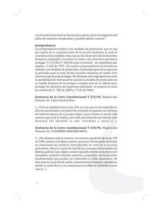 ...66
a la Fiscalía General de la Nación para efectos de la investigación del
delito de violencia intrafamiliar y posibles delitos conexos”.
Jurisprudencia:
La jurisprudencia relativa a las medidas de protección que se cita
da cuenta de la consideración de la acción mediante la cual se
conceden estas medidas como una acción de protección de derechos
humanos asimilable a la tutela en razón a los derechos que busca
proteger. T-372/96, T- 420/96 y por el carácter de inmediatez que
implica - C-652 de 1997. En cuanto a la procedencia de la tutela en
relación con medidas de protección, el principio general es que esta
no procede, pues se trata de dos acciones similares en cuanto a los
intereses que buscan proteger. No obstante esta regla general, existe
la posibilidad de interponerla cuando la medida de protección no
se expide después de un tiempo o cuando esta no es idónea para
proteger los derechos de la persona solicitante al respecto se citan
las sentencias T- 789 de 2000 y T-133 de 2004.
Sentencia de la Corte Constitucional T-372/96. Magistrado
Ponente: Dr. Carlos Gaviria Díaz.
(…)“Con la expedición de la Ley 294, se crea una acción específica y
directa encaminada a la protección exclusiva de quienes son víctimas
de maltrato dentro de su propio hogar, cuyo trámite es mucho más
sumario que el de la tutela y, por ende, la protección que brinda a los
derechos del ofendido es más inmediata y eficaz”.(…).
Sentencia de la Corte Constitucional T-420/96. Magistrado
Ponente: Dr. VLADIMIRO NARANJO MESA.
(…) No obstante todo lo anterior, la reciente expedición de la ley 294
de 1996 conduce a la Sala a estimar que la acción de tutela motivada
en situaciones de violencia intra-familiar no será en lo sucesivo
procedente. Ello por cuanto la referida ley consagra claros medios de
defensa judicial, cuyo objeto consiste específicamente en la protección
inmediata, mediante trámites sumarios y expeditos, de los derechos
fundamentales que puedan ser vulnerados en tales situaciones. De
esta manera, la acción de tutela, eminentemente residual y subsidiaria,
pierde su razón de ser y en consecuencia no debe ser admitida en esos
casos.(…)
 