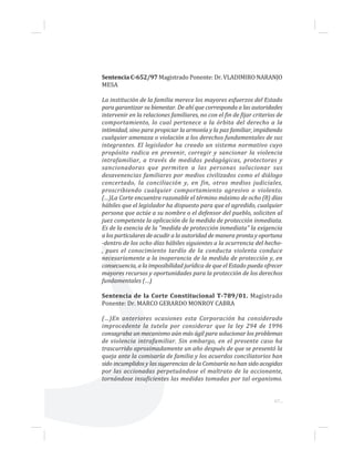 67...
Sentencia C-652/97 Magistrado Ponente: Dr. VLADIMIRO NARANJO
MESA
La institución de la familia merece los mayores esfuerzos del Estado
para garantizar su bienestar. De ahí que corresponda a las autoridades
intervenir en la relaciones familiares, no con el fin de fijar criterios de
comportamiento, lo cual pertenece a la órbita del derecho a la
intimidad, sino para propiciar la armonía y la paz familiar, impidiendo
cualquier amenaza o violación a los derechos fundamentales de sus
integrantes. El legislador ha creado un sistema normativo cuyo
propósito radica en prevenir, corregir y sancionar la violencia
intrafamiliar, a través de medidas pedagógicas, protectoras y
sancionadoras que permiten a las personas solucionar sus
desavenencias familiares por medios civilizados como el diálogo
concertado, la conciliación y, en fin, otros medios judiciales,
proscribiendo cualquier comportamiento agresivo o violento.
(…)La Corte encuentra razonable el término máximo de ocho (8) días
hábiles que el legislador ha dispuesto para que el agredido, cualquier
persona que actúe a su nombre o el defensor del pueblo, soliciten al
juez competente la aplicación de la medida de protección inmediata.
Es de la esencia de la "medida de protección inmediata" la exigencia
a los particulares de acudir a la autoridad de manera pronta y oportuna
-dentro de los ocho días hábiles siguientes a la ocurrencia del hecho-
, pues el conocimiento tardío de la conducta violenta conduce
necesariamente a la inoperancia de la medida de protección y, en
consecuencia, a la imposibilidad jurídica de que el Estado pueda ofrecer
mayores recursos y oportunidades para la protección de los derechos
fundamentales (…)
Sentencia de la Corte Constitucional T-789/01. Magistrado
Ponente: Dr. MARCO GERARDO MONROY CABRA
(…)En anteriores ocasiones esta Corporación ha considerado
improcedente la tutela por considerar que la ley 294 de 1996
consagraba un mecanismo aún más ágil para solucionar los problemas
de violencia intrafamiliar. Sin embargo, en el presente caso ha
trascurrido aproximadamente un año después de que se presentó la
queja ante la comisaría de familia y los acuerdos conciliatorios han
sido incumplidos y las sugerencias de la Comisaría no han sido acogidas
por las accionadas perpetuándose el maltrato de la accionante,
tornándose insuficientes las medidas tomadas por tal organismo.
 