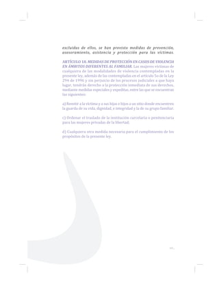 69...
excluidas de ellos, se han previsto medidas de prevención,
asesoramiento, asistencia y protección para las víctimas.
ARTÍCULO 18. MEDIDAS DE PROTECCIÓN EN CASOS DE VIOLENCIA
EN ÁMBITOS DIFERENTES AL FAMILIAR. Las mujeres víctimas de
cualquiera de las modalidades de violencia contempladas en la
presente ley, además de las contempladas en el artículo 5o de la Ley
294 de 1996 y sin perjuicio de los procesos judiciales a que haya
lugar, tendrán derecho a la protección inmediata de sus derechos,
mediante medidas especiales y expeditas, entre las que se encuentran
las siguientes:
a) Remitir a la víctima y a sus hijas e hijos a un sitio donde encuentren
la guarda de su vida, dignidad, e integridad y la de su grupo familiar.
c) Ordenar el traslado de la institución carcelaria o penitenciaria
para las mujeres privadas de la libertad;
d) Cualquiera otra medida necesaria para el cumplimiento de los
propósitos de la presente ley.
 