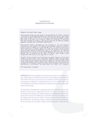 CAPITULO VI
MEDIDAS DE ATENCIÓN
Medellín, Colombia Junio 2030
Hola querida amiga, hoy que tengo la oportunidad de escribirte y ponerte
al día sobre los acontecimientos de los últimos años, quiero que sepas
que todo cuanto hicimos en los días que estuvimos reunidas y desde
que salió la ley para la no violencia contra las nosotras las mujeres,
han sido muchas las luchas y cada una de ellas nos ha traído un cambio,
pequeño o grande pero finalmente significativo.
Hoy somos vistas y tratadas por los hombres y por las mujeres
escépticas como iguales, no tenemos que defender derechos propios,
pues ya todo el mundo es consciente de ellos. La violencia ejercida en
años anteriores a nuestro género es parte del pasado, de un pasado
doloroso que debes acordarte pero que no se repetirá en las futuras
generaciones no sabes la lucha tan grande que tuvimos, pero es más
grande hoy la satisfacción del logro. Te invito a que vengas y que
compartas todo esto, te juro que no lo creerás.
Nuestra lucha cambió, hoy trabajamos en otros logros y en no dejar
olvidar y permitir volver a vivir ese pasado. Medellín y toda Colombia, hoy
en día tiene muchas mujeres en espacios donde no creíamos poder estar,
como mayoría que siempre hemos sido; además ya no solo somos las
cuidadoras, formadoras y dadoras de vida, somos también constructoras,
hacedoras y partícipes de decisiones en todos los campos.
Tú amiga feliz y realizada
ARTÍCULO 19. Las medidas de atención previstas en esta ley y las
que implementen el Gobierno Nacional y las entidades territoriales,
buscarán evitar que la atención que reciban la víctima y el agresor
sea proporcionada por la misma persona y en el mismo lugar. En
las medidas de atención se tendrán en cuenta las mujeres en situación
especial de riesgo.
a) Garantizar la habitación y alimentación de la víctima a través del
Sistema General de Seguridad Social en Salud. Las Empresas
Promotoras de Salud y las Administradoras de Régimen Subsidiado,
prestarán servicios de habitación y alimentación en las instituciones
prestadoras de servicios de salud, o contratarán servicios de hotelería
para tales fines; en todos los casos se incluirá el servicio de transporte
de las víctimas de sus hijos e hijas. Adicionalmente, contarán con
...70
 
