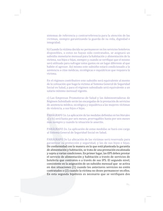 sistemas de referencia y contrarreferencia para la atención de las
víctimas, siempre garantizando la guarda de su vida, dignidad e
integridad.
b) Cuando la víctima decida no permanecer en los servicios hoteleros
disponibles, o estos no hayan sido contratados, se asignará un
subsidio monetario mensual para la habitación y alimentación de la
víctima, sus hijos e hijas, siempre y cuando se verifique que el mismo
será utilizado para sufragar estos gastos en un lugar diferente al que
habite el agresor. Así mismo este subsidio estará condicionado a la
asistencia a citas médicas, sicológicas o siquiátricas que requiera la
víctima.
En el régimen contributivo este subsidio será equivalente al monto
de la cotización que haga la víctima al Sistema General de Seguridad
Social en Salud, y para el régimen subsidiado será equivalente a un
salario mínimo mensual vigente.
c) Las Empresas Promotoras de Salud y las Administradoras de
Régimen Subsidiado serán las encargadas de la prestación de servicios
de asistencia médica, sicológica y siquiátrica a las mujeres víctimas
de violencia, a sus hijos e hijas.
PARÁGRAFO 1o. La aplicación de las medidas definidas en los literales
a) y b) será hasta por seis meses, prorrogables hasta por seis meses
más siempre y cuando la situación lo amerite.
PARÁGRAFO 2o. La aplicación de estas medidas se hará con cargo
al Sistema General de Seguridad Social en Salud.
PARÁGRAFO 3o La ubicación de las víctimas será reservada para
garantizar su protección y seguridad, y las de sus hijos e hijas.
De conformidad con la manera en la que está planteada la garantía
de alimentación y habitación, se trata de una prestación escalonada
y sujeta a varias condiciones. En primer lugar, las EPS deben prestar
el servicio de alimentación y habitación a través de servicios de
hotelería que contraten o a través de sus IPS. El segundo nivel,
consistente en la asignación de un subsidio mensual que se activa
en dos situaciones (1) cuando los anteriores servicios no estén
contratados o (2) cuando la víctima no desee permanecer en ellos.
En esta segunda hipótesis es necesario que se verifiquen dos
71...
 