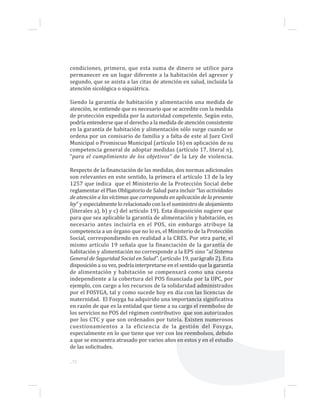 ...72
condiciones, primero, que esta suma de dinero se utilice para
permanecer en un lugar diferente a la habitación del agresor y
segundo, que se asista a las citas de atención en salud, incluida la
atención sicológica o siquiátrica.
Siendo la garantía de habitación y alimentación una medida de
atención, se entiende que es necesario que se acredite con la medida
de protección expedida por la autoridad competente. Según esto,
podría entenderse que el derecho a la medida de atención consistente
en la garantía de habitación y alimentación sólo surge cuando se
ordena por un comisario de familia y a falta de este al Juez Civil
Municipal o Promiscuo Municipal (artículo 16) en aplicación de su
competencia general de adoptar medidas (artículo 17, literal n),
“para el cumplimiento de los objetivos” de la Ley de violencia.
Respecto de la financiación de las medidas, dos normas adicionales
son relevantes en este sentido, la primera el artículo 13 de la ley
1257 que indica que el Ministerio de la Protección Social debe
reglamentar el Plan Obligatorio de Salud para incluir “las actividades
de atención a las víctimas que corresponda en aplicación de la presente
ley” y especialmente lo relacionado con la el suministro de alojamiento
(literales a), b) y c) del artículo 19). Esta disposición sugiere que
para que sea aplicable la garantía de alimentación y habitación, es
necesario antes incluirla en el POS, sin embargo atribuye la
competencia a un órgano que no lo es, el Ministerio de la Protección
Social, correspondiendo en realidad a la CRES. Por otra parte, el
mismo artículo 19 señala que la financiación de la garantía de
habitación y alimentación no corresponde a la EPS sino “al Sistema
General de Seguridad Social en Salud”. (artículo 19, parágrafo 2). Esta
disposición a su vez, podría interpretarse en el sentido que la garantía
de alimentación y habitación se compensará como una cuenta
independiente a la cobertura del POS financiada por la UPC, por
ejemplo, con cargo a los recursos de la solidaridad administrados
por el FOSYGA, tal y como sucede hoy en día con las licencias de
maternidad. El Fosyga ha adquirido una importancia significativa
en razón de que es la entidad que tiene a su cargo el reembolso de
los servicios no POS del régimen contributivo que son autorizados
por los CTC y que son ordenados por tutela. Existen numerosos
cuestionamientos a la eficiencia de la gestión del Fosyga,
especialmente en lo que tiene que ver con los reembolsos, debido
a que se encuentra atrasado por varios años en estos y en el estudio
de las solicitudes.
 
