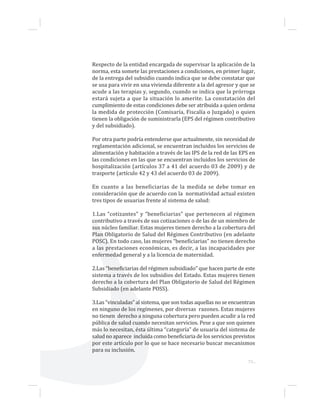 73...
Respecto de la entidad encargada de supervisar la aplicación de la
norma, esta somete las prestaciones a condiciones, en primer lugar,
de la entrega del subsidio cuando indica que se debe constatar que
se usa para vivir en una vivienda diferente a la del agresor y que se
acude a las terapias y, segundo, cuando se indica que la prórroga
estará sujeta a que la situación lo amerite. La constatación del
cumplimiento de estas condiciones debe ser atribuida a quien ordena
la medida de protección (Comisaría, Fiscalía o Juzgado) o quien
tienen la obligación de suministrarla (EPS del régimen contributivo
y del subsidiado).
Por otra parte podría entenderse que actualmente, sin necesidad de
reglamentación adicional, se encuentran incluidos los servicios de
alimentación y habitación a través de las IPS de la red de las EPS en
las condiciones en las que se encuentran incluidos los servicios de
hospitalización (artículos 37 a 41 del acuerdo 03 de 2009) y de
trasporte (artículo 42 y 43 del acuerdo 03 de 2009).
En cuanto a las beneficiarias de la medida se debe tomar en
consideración que de acuerdo con la normatividad actual existen
tres tipos de usuarias frente al sistema de salud:
1.Las “cotizantes” y “beneficiarias” que pertenecen al régimen
contributivo a través de sus cotizaciones o de las de un miembro de
sus núcleo familiar. Estas mujeres tienen derecho a la cobertura del
Plan Obligatorio de Salud del Régimen Contributivo (en adelante
POSC). En todo caso, las mujeres “beneficiarias” no tienen derecho
a las prestaciones económicas, es decir, a las incapacidades por
enfermedad general y a la licencia de maternidad.
2.Las “beneficiarias del régimen subsidiado” que hacen parte de este
sistema a través de los subsidios del Estado. Estas mujeres tienen
derecho a la cobertura del Plan Obligatorio de Salud del Régimen
Subsidiado (en adelante POSS).
3.Las “vinculadas” al sistema, que son todas aquellas no se encuentran
en ninguno de los regímenes, por diversas razones. Estas mujeres
no tienen derecho a ninguna cobertura pero pueden acudir a la red
pública de salud cuando necesitan servicios. Pese a que son quienes
más lo necesitan, ésta última “categoría” de usuaria del sistema de
salud no aparece incluida como beneficiaria de los servicios previstos
por este artículo por lo que se hace necesario buscar mecanismos
para su inclusión.
 