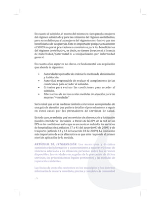 ...74
En cuanto al subsidio, el monto del mismo es claro para las mujeres
del régimen subsidiado y para las cotizantes del régimen contributivo,
pero no se define para las mujeres del régimen contributivo que son
beneficiarias de sus parejas. Esto es importante porque actualmente
el SGSSS no prevé prestaciones económicas para los beneficiarios
del régimen contributivo, es decir, no tienen derecho ni a licencia
de maternidad/paternidad ni a incapacidades por enfermedad
general.
En cuanto a los aspectos no claros, es fundamental una regulación
que aborde lo siguiente:
• Autoridad responsable de ordenar la medida de alimentación
y habitación.
• Autoridad responsable de evaluar el cumplimiento de las
condiciones para acceder al subsidio.
• Criterios para evaluar las condiciones para acceder al
subsidio.
• Alternativas de acceso a estas medidas de atención para las
mujeres “vinculadas”
Sería ideal que estas medidas también estuvieran acompañadas de
una guía de atención que pudiera detallar el procedimiento a seguir
en estos casos por los prestadores de servicios de salud.
En todo caso, se enfatiza que los servicios de alimentación y habitación
pueden entenderse incluidos a través de las IPS de la red de las
EPS en las condiciones en las que se encuentran incluidos los servicios
de hospitalización (artículos 37 a 41 del acuerdo 03 de 2009) y de
trasporte (artículo 42 y 43 del acuerdo 03 de 2009). La limitación
más importante de esta alternativa es que sólo responde al primer
nivel de aplicación de la medida.
ARTÍCULO 20. INFORMACIÓN. Los municipios y distritos
suministrarán información y asesoramiento a mujeres víctimas de
violencia adecuada a su situación personal, sobre los servicios
disponibles, las entidades encargadas de la prestación de dichos
servicios, los procedimientos legales pertinentes y las medidas de
reparación existentes.
Las líneas de atención existentes en los municipios y los distritos
informarán de manera inmediata, precisa y completa a la comunidad
 
