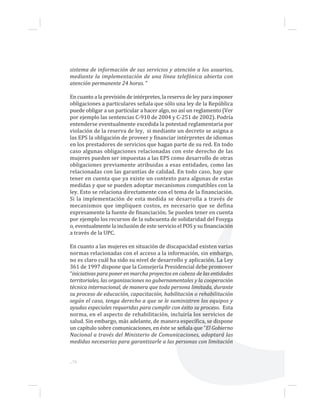 ...76
sistema de información de sus servicios y atención a los usuarios,
mediante la implementación de una línea telefónica abierta con
atención permanente 24 horas. ”
En cuanto a la previsión de intérpretes, la reserva de ley para imponer
obligaciones a particulares señala que sólo una ley de la República
puede obligar a un particular a hacer algo, no así un reglamento (Ver
por ejemplo las sentencias C-910 de 2004 y C-251 de 2002). Podría
entenderse eventualmente excedida la potestad reglamentaria por
violación de la reserva de ley, si mediante un decreto se asigna a
las EPS la obligación de proveer y financiar intérpretes de idiomas
en los prestadores de servicios que hagan parte de su red. En todo
caso algunas obligaciones relacionadas con este derecho de las
mujeres pueden ser impuestas a las EPS como desarrollo de otras
obligaciones previamente atribuidas a esas entidades, como las
relacionadas con las garantías de calidad. En todo caso, hay que
tener en cuenta que ya existe un contexto para algunas de estas
medidas y que se pueden adoptar mecanismos compatibles con la
ley. Esto se relaciona directamente con el tema de la financiación.
Si la implementación de esta medida se desarrolla a través de
mecanismos que impliquen costos, es necesario que se defina
expresamente la fuente de financiación. Se pueden tener en cuenta
por ejemplo los recursos de la subcuenta de solidaridad del Fosyga
o, eventualmente la inclusión de este servicio el POS y su financiación
a través de la UPC.
En cuanto a las mujeres en situación de discapacidad existen varias
normas relacionadas con el acceso a la información, sin embargo,
no es claro cuál ha sido su nivel de desarrollo y aplicación. La Ley
361 de 1997 dispone que la Consejería Presidencial debe promover
“iniciativas para poner en marcha proyectos en cabeza de las entidades
territoriales, las organizaciones no gubernamentales y la cooperación
técnica internacional, de manera que toda persona limitada, durante
su proceso de educación, capacitación, habilitación o rehabilitación
según el caso, tenga derecho a que se le suministren los equipos y
ayudas especiales requeridas para cumplir con éxito su proceso. Esta
norma, en el aspecto de rehabilitación, incluiría los servicios de
salud. Sin embargo, más adelante, de manera específica, se dispone
un capítulo sobre comunicaciones, en éste se señala que “El Gobierno
Nacional a través del Ministerio de Comunicaciones, adoptará las
medidas necesarias para garantizarle a las personas con limitación
 