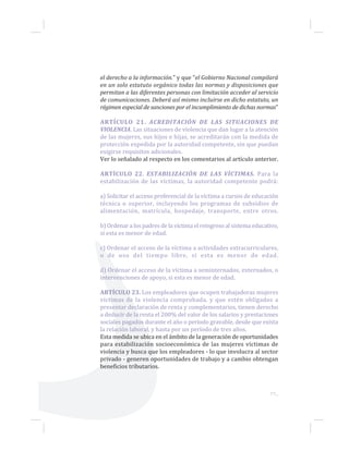 el derecho a la información.” y que “el Gobierno Nacional compilará
en un solo estatuto orgánico todas las normas y disposiciones que
permitan a las diferentes personas con limitación acceder al servicio
de comunicaciones. Deberá así mismo incluirse en dicho estatuto, un
régimen especial de sanciones por el incumplimiento de dichas normas”
ARTÍCULO 21. ACREDITACIÓN DE LAS SITUACIONES DE
VIOLENCIA. Las situaciones de violencia que dan lugar a la atención
de las mujeres, sus hijos e hijas, se acreditarán con la medida de
protección expedida por la autoridad competente, sin que puedan
exigirse requisitos adicionales.
Ver lo señalado al respecto en los comentarios al artículo anterior.
ARTÍCULO 22. ESTABILIZACIÓN DE LAS VÍCTIMAS. Para la
estabilización de las víctimas, la autoridad competente podrá:
a) Solicitar el acceso preferencial de la víctima a cursos de educación
técnica o superior, incluyendo los programas de subsidios de
alimentación, matrícula, hospedaje, transporte, entre otros.
b) Ordenar a los padres de la víctima el reingreso al sistema educativo,
si esta es menor de edad.
c) Ordenar el acceso de la víctima a actividades extracurriculares,
o de uso del tiempo libre, si esta es menor de edad.
d) Ordenar el acceso de la víctima a seminternados, externados, o
intervenciones de apoyo, si esta es menor de edad.
ARTÍCULO 23. Los empleadores que ocupen trabajadoras mujeres
víctimas de la violencia comprobada, y que estén obligados a
presentar declaración de renta y complementarios, tienen derecho
a deducir de la renta el 200% del valor de los salarios y prestaciones
sociales pagados durante el año o período gravable, desde que exista
la relación laboral, y hasta por un período de tres años.
Esta medida se ubica en el ámbito de la generación de oportunidades
para estabilización socioeconómica de las mujeres víctimas de
violencia y busca que los empleadores - lo que involucra al sector
privado - generen oportunidades de trabajo y a cambio obtengan
beneficios tributarios.
77...
 