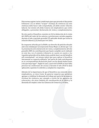 Esta norma supone varias condiciones para que proceda el descuento
tributario: (1) se deben “ocupar” víctimas de violencia (2) esta
violencia debe hacer sido comprobada, (3) debe existir relación
laboral. Así mismo (4) debe tratarse de empleadores que estén
obligados a presentar declaración de renta y complementarios.
De otra parte el beneficio consiste en (1) la deducción de la renta
del 200% del valor de los salarios y prestaciones sociales pagados
durante el año o período gravable (2) aplicable desde que exista la
relación laboral y (3) hasta por tres años.
En respuesta ofrecida por la DIAN a un derecho de petición elevado
ante esta entidad por la Corporación Sisma Mujer se afirmó que “con
la presentación de la declaración de renta y complementarios del año
gravable 2009, los contribuyentes que hayan cumplido con lo indicado
en esta ley y en el estatuto tributario en cuanto en cuanto a los
requisitos generales de las deducciones, podrán hacer uso del beneficio
allí contemplado”, así mismo indicó que para aplicar el beneficio
únicamente se requería reflejarlo “por parte de cada contribuyente
en su correspondiente declaración junto con las demás deducciones
a las que haya lugar”. Según lo cual, a juicio de la DIAN no hace falta
precisar las condiciones de acceso y durante el año 2010 le dará
aplicación a quienes lo soliciten y cumplan los requisitos.
Además de la importancia de que el beneficio sea conocido entre
empleadores, es clave tratar de generar espacios que permitan
agrupar y visibilizar la demanda de trabajo por parte de las mujeres
víctimas de violencia, por ejemplo a través de las agencias de
colocación y de otros ámbitos de coordinación de la oferta y la
demanda de empleo como las Cámaras de Comercio y el Sena.
...78
 