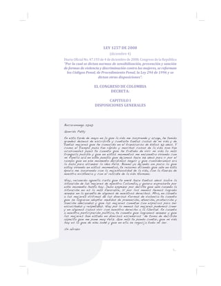 5...
LEY 1257 DE 2008
(diciembre 4)
Diario Oficial No. 47.193 de 4 de diciembre de 2008. Congreso de la República
“Por la cual se dictan normas de sensibilización, prevención y sanción
de formas de violencia y discriminación contra las mujeres, se reforman
los Códigos Penal, de Procedimiento Penal, la Ley 294 de 1996 y se
dictan otras disposiciones”.
EL CONGRESO DE COLOMBIA
DECRETA:
CAPITULO I
DISPOSICIONES GENERALES
Bucaramanga 2040
Querida Patty
En esta tarde de mayo en la que la vida me sorprende y acoge, he tenido
grandes deseos de escribirte y contarte tantas cosas de mi vida y de
tantas mujeres que he conocido en el transcurso de éstos 30 años. Y
como el tiempo pasa tan rápido y muchas cosas de la vida son tan
ocasionales pues te cuento que he tratado de vivir mi vida lo más
tranquila posible y que en estos momentos me encuentro viviendo con
mi familia acá en este pueblo que dejamos hace 37 años para ir por el
rumbo que en ese momento decidimos seguir y que consideramos era
la basa para alcanzar la idea feliz. Bueno ya dejando un poco lo que
estoy viviendo en estos momentos, te resumo diciendo que aún en esta
época me sorprendo con la majestuosidad de la vida, con la fuerza de
nuestra existencia y con el rescate de la vida Humana.
Hoy, recuerdo aquella carta que te envié hace tantos años sobre la
situación de las mujeres de nuestra Colombia, y quiero expresarte por
este momento hasta hoy. Debo empezar por decirte que aún cuando la
situación no es la más favorable, sí por los menos hemos logrado
avanzar en la garantía de algunos de nuestros derechos. Mira, en cuanto
a las mujeres víctimas de las diversas formas de violencia te cuento
que se lograron adoptar medidas de prevención, atención, protección y
sanción adecuadas y que las mujeres cuentan con espacios para ser
escuchadas y respetadas. Hoy por lo menos las mujeres podemos creer
y en algunos casos vivir con nuestro derecho a la libertad. En cuanto
a nuestra participación política, te cuento que logramos avanzar y que
las mujeres han estado en diversos escenarios de toma de decisión
aspecto que me pone muy feliz. Que más te puedo contar, que mi vida
hoy es lo que de niña soñé y que en ella se regocija todo mi ser.
Un abrazo
 