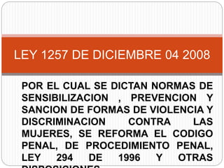 POR EL CUAL SE DICTAN NORMAS DE
SENSIBILIZACION , PREVENCION Y
SANCION DE FORMAS DE VIOLENCIA Y
DISCRIMINACION CONTRA LAS
MUJERES, SE REFORMA EL CODIGO
PENAL, DE PROCEDIMIENTO PENAL,
LEY 294 DE 1996 Y OTRAS
LEY 1257 DE DICIEMBRE 04 2008
 
