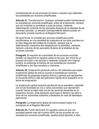 contraprestación en los procesos de fusión o escisión que adelanten
las sociedades por acciones simplificadas.
Artículo 31. Transformación. Cualquier sociedad podrán transformarse
en sociedad por acciones simplificada, antes de la disolución, siempre
que así lo decida su asamblea o junta de socios, mediante
determinación unánime de los asociados titulares de la totalidad de las
acciones suscritas. La decisión correspondiente deberá constar en
documento privado inscrito en el Registro Mercantil.
De igual forma, la sociedad por acciones simplificada podrá
transformarse en una sociedad de cualquiera de los tipos previstos en
el Libro Segundo del Código de Comercio, siempre que la
determinación respectiva sea adoptada por la asamblea, mediante
decisión unánime de los asociados titulares de la totalidad de las
acciones suscritas.
Parágrafo. El requisito de unanimidad de las acciones suscritas
también se requerirá en aquellos casos en los que, por virtud de un
proceso de fusión o de escisión o mediante cualquier otro negocio
jurídico, se proponga el tránsito de una sociedad por acciones
simplificada a otro tipo societario o viceversa.
Artículo 32. Enajenación global de activos. Se entenderá que existe
enajenación global de activos cuando la sociedad por acciones
simplificada se proponga enajenar activos y pasivos que representen
el cincuenta (50%) o más del patrimonio líquido de la compañía en la
fecha de enajenación.
La enajenación global requerirá aprobación de la asamblea, impartida
con el voto favorable de uno o varios accionistas que representen
cuando menos la mitad más una de las acciones presentes en la
respectiva reunión. Esta operación dará lugar al derecho de retiro a
favor de los accionistas ausentes y disidentes en caso de desmejora
patrimonial.
Parágrafo. La enajenación global de activos estará sujeta a la
inscripción en el Registro Mercantil.
Artículo 33. Fusión abreviada. En aquellos casos en que una
sociedad detente más del noventa (90%) de las acciones de una
sociedad por acciones simplificada, aquella podrá absorber a esta,
 