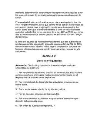 mediante determinación adoptada por los representantes legales o por
las juntas directivas de las sociedades participantes en el proceso de
fusión.
El acuerdo de fusión podrá realizarse por documento privado inscrito
en el Registro Mercantil, salvo que dentro de los activos transferidos se
encuentren bienes cuya enajenación requiera escritura pública. La
fusión podrá dar lugar al derecho de retiro a favor de los accionistas
ausentes y disidentes en los términos de la Ley 222 de 1995, así como
a la acción de oposición judicial prevista en el artículo 175 del Código
de Comercio.
El texto del acuerdo de fusión abreviada tendrá que ser publicado en
un diario de amplia circulación según lo establece la Ley 222 de 1995,
dentro de ese mismo término habrá lugar a la oposición por parte de
terceros interesados quienes podrán exigir garantías necesarias y/o
suficientes.
CAPITULO VI
Disolución y liquidación
Artículo 34. Disolución y liquidación. La sociedad por acciones
simplificada se disolverá:
1°. Por vencimiento del término previsto en los estatutos, si lo hubiere,
a menos que fuere prorrogado mediante documento inscrito en el
Registro mercantil antes de su expiración.
2°. Por imposibilidad de desarrollar las actividades previstas en su
objeto social.
3°. Por la iniciación del trámite de liquidación judicial.
4°. Por las causales previstas en los estatutos.
5°. Por voluntad de los accionistas adoptada en la asamblea o por
decisión del accionista único.
6°. Por orden de autoridad competente, y
 