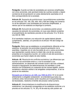 Parágrafo. Cuando se trate de sociedades por acciones simplificadas
con único accionista, este aprobará todas las cuentas sociales y dejará
constancia de tal aprobación en actas debidamente asentadas en el
libro correspondiente de la sociedad.
Artículo 38. Supresión de prohibiciones. Las prohibiciones contenidas
en los artículos 155, 185, 202, 404, 435 y 454 del Código de Comercio
no se les aplicarán a las sociedades por acciones simplificadas, a
menos que en los estatutos se disponga lo contrario.
Artículo 39. Exclusión de accionistas. Los estatutos podrán prever
causales de exclusión de accionistas, en cuyo caso deberá cumplirse
el procedimiento de reembolso previsto en los artículos 14 a 16 de la
Ley 222 de 1995.
Si el reembolso implicare una reducción de capital deberá dársele
cumplimiento, además, a lo previsto en el artículo 145 del Código de
Comercio.
Parágrafo. Salvo que se establezca un procedimiento diferente en los
estatutos, la exclusión de accionistas requerirá aprobación de la
asamblea, impartida con el voto favorable de uno o varios accionistas
que representen cuando menos la mitad más una de las acciones
presentes en la respectiva reunión, sin contar el voto del accionista o
accionistas que fueren objeto de esta medida.
Artículo 40. Resolución de conflictos societarios. Las diferencias que
ocurran a los accionistas entre sí, o con la sociedad o sus
administradores, en desarrollo del contrato social o del acto unilateral,
incluida la impugnación de determinaciones de asamblea o junta
directiva con fundamento en cualquiera de las causas legales, podrán
someterse a decisión arbitral o de amigables componedores, si así se
pacta en los estatutos.
Derogado por el literal a), art. 626, Ley 1564 de 2012. Si no se pacta
arbitramento o amigable composición, se entenderá que todos los
conflictos antes mencionados serán resueltos por la Superintendencia
de Sociedades, mediante el trámite del proceso verbal sumario.
Artículo 41. Unanimidad para la modificación de disposiciones
estatutarias. Las cláusulas consagradas en los estatutos conforme a lo
previsto en los artículos 13, 14, 39 y 40 de esta ley sólo podrán ser
 