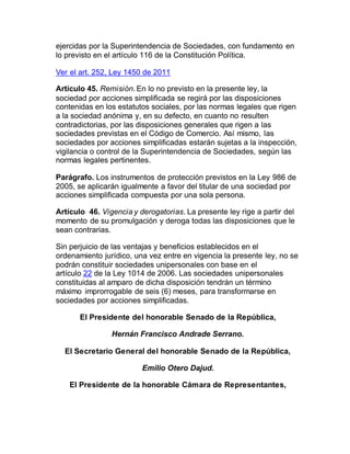 ejercidas por la Superintendencia de Sociedades, con fundamento en
lo previsto en el artículo 116 de la Constitución Política.
Ver el art. 252, Ley 1450 de 2011
Artículo 45. Remisión. En lo no previsto en la presente ley, la
sociedad por acciones simplificada se regirá por las disposiciones
contenidas en los estatutos sociales, por las normas legales que rigen
a la sociedad anónima y, en su defecto, en cuanto no resulten
contradictorias, por las disposiciones generales que rigen a las
sociedades previstas en el Código de Comercio. Así mismo, las
sociedades por acciones simplificadas estarán sujetas a la inspección,
vigilancia o control de la Superintendencia de Sociedades, según las
normas legales pertinentes.
Parágrafo. Los instrumentos de protección previstos en la Ley 986 de
2005, se aplicarán igualmente a favor del titular de una sociedad por
acciones simplificada compuesta por una sola persona.
Artículo 46. Vigencia y derogatorias. La presente ley rige a partir del
momento de su promulgación y deroga todas las disposiciones que le
sean contrarias.
Sin perjuicio de las ventajas y beneficios establecidos en el
ordenamiento jurídico, una vez entre en vigencia la presente ley, no se
podrán constituir sociedades unipersonales con base en el
artículo 22 de la Ley 1014 de 2006. Las sociedades unipersonales
constituidas al amparo de dicha disposición tendrán un término
máximo improrrogable de seis (6) meses, para transformarse en
sociedades por acciones simplificadas.
El Presidente del honorable Senado de la República,
Hernán Francisco Andrade Serrano.
El Secretario General del honorable Senado de la República,
Emilio Otero Dajud.
El Presidente de la honorable Cámara de Representantes,
 
