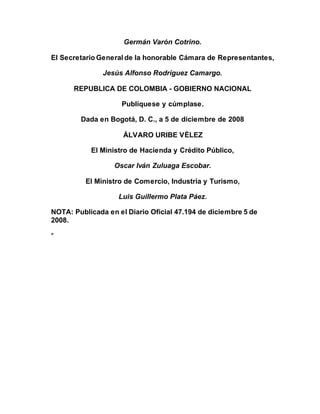 Germán Varón Cotrino.
El Secretario General de la honorable Cámara de Representantes,
Jesús Alfonso Rodríguez Camargo.
REPUBLICA DE COLOMBIA - GOBIERNO NACIONAL
Publíquese y cúmplase.
Dada en Bogotá, D. C., a 5 de diciembre de 2008
ÁLVARO URIBE VÉLEZ
El Ministro de Hacienda y Crédito Público,
Oscar Iván Zuluaga Escobar.
El Ministro de Comercio, Industria y Turismo,
Luis Guillermo Plata Páez.
NOTA: Publicada en el Diario Oficial 47.194 de diciembre 5 de
2008.
"
 