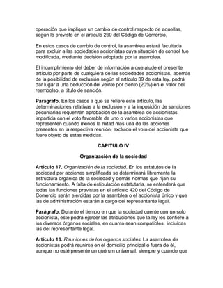operación que implique un cambio de control respecto de aquellas,
según lo previsto en el artículo 260 del Código de Comercio.
En estos casos de cambio de control, la asamblea estará facultada
para excluir a las sociedades accionistas cuya situación de control fue
modificada, mediante decisión adoptada por la asamblea.
El incumplimiento del deber de información a que alude el presente
artículo por parte de cualquiera de las sociedades accionistas, además
de la posibilidad de exclusión según el artículo 39 de esta ley, podrá
dar lugar a una deducción del veinte por ciento (20%) en el valor del
reembolso, a título de sanción.
Parágrafo. En los casos a que se refiere este artículo, las
determinaciones relativas a la exclusión y a la imposición de sanciones
pecuniarias requerirán aprobación de la asamblea de accionistas,
impartida con el voto favorable de uno o varios accionistas que
representen cuando menos la mitad más una de las acciones
presentes en la respectiva reunión, excluido el voto del accionista que
fuere objeto de estas medidas.
CAPITULO IV
Organización de la sociedad
Artículo 17. Organización de la sociedad. En los estatutos de la
sociedad por acciones simplificada se determinará libremente la
estructura orgánica de la sociedad y demás normas que rijan su
funcionamiento. A falta de estipulación estatutaria, se entenderá que
todas las funciones previstas en el artículo 420 del Código de
Comercio serán ejercidas por la asamblea o el accionista único y que
las de administración estarán a cargo del representante legal.
Parágrafo. Durante el tiempo en que la sociedad cuente con un solo
accionista, este podrá ejercer las atribuciones que la ley les confiere a
los diversos órganos sociales, en cuanto sean compatibles, incluidas
las del representante legal.
Artículo 18. Reuniones de los órganos sociales. La asamblea de
accionistas podrá reunirse en el domicilio principal o fuera de él,
aunque no esté presente un quórum universal, siempre y cuando que
 