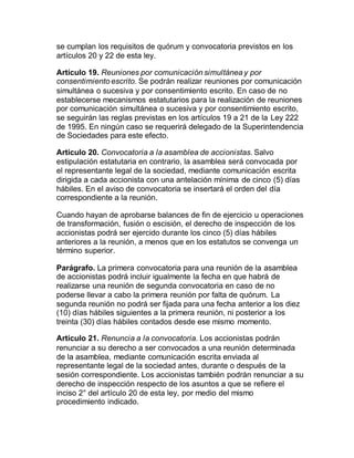 se cumplan los requisitos de quórum y convocatoria previstos en los
artículos 20 y 22 de esta ley.
Artículo 19. Reuniones por comunicación simultánea y por
consentimiento escrito. Se podrán realizar reuniones por comunicación
simultánea o sucesiva y por consentimiento escrito. En caso de no
establecerse mecanismos estatutarios para la realización de reuniones
por comunicación simultánea o sucesiva y por consentimiento escrito,
se seguirán las reglas previstas en los artículos 19 a 21 de la Ley 222
de 1995. En ningún caso se requerirá delegado de la Superintendencia
de Sociedades para este efecto.
Artículo 20. Convocatoria a la asamblea de accionistas. Salvo
estipulación estatutaria en contrario, la asamblea será convocada por
el representante legal de la sociedad, mediante comunicación escrita
dirigida a cada accionista con una antelación mínima de cinco (5) días
hábiles. En el aviso de convocatoria se insertará el orden del día
correspondiente a la reunión.
Cuando hayan de aprobarse balances de fin de ejercicio u operaciones
de transformación, fusión o escisión, el derecho de inspección de los
accionistas podrá ser ejercido durante los cinco (5) días hábiles
anteriores a la reunión, a menos que en los estatutos se convenga un
término superior.
Parágrafo. La primera convocatoria para una reunión de la asamblea
de accionistas podrá incluir igualmente la fecha en que habrá de
realizarse una reunión de segunda convocatoria en caso de no
poderse llevar a cabo la primera reunión por falta de quórum. La
segunda reunión no podrá ser fijada para una fecha anterior a los diez
(10) días hábiles siguientes a la primera reunión, ni posterior a los
treinta (30) días hábiles contados desde ese mismo momento.
Artículo 21. Renuncia a la convocatoria. Los accionistas podrán
renunciar a su derecho a ser convocados a una reunión determinada
de la asamblea, mediante comunicación escrita enviada al
representante legal de la sociedad antes, durante o después de la
sesión correspondiente. Los accionistas también podrán renunciar a su
derecho de inspección respecto de los asuntos a que se refiere el
inciso 2° del artículo 20 de esta ley, por medio del mismo
procedimiento indicado.
 
