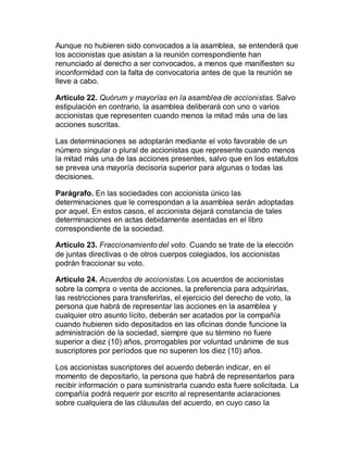 Aunque no hubieren sido convocados a la asamblea, se entenderá que
los accionistas que asistan a la reunión correspondiente han
renunciado al derecho a ser convocados, a menos que manifiesten su
inconformidad con la falta de convocatoria antes de que la reunión se
lleve a cabo.
Artículo 22. Quórum y mayorías en la asamblea de accionistas. Salvo
estipulación en contrario, la asamblea deliberará con uno o varios
accionistas que representen cuando menos la mitad más una de las
acciones suscritas.
Las determinaciones se adoptarán mediante el voto favorable de un
número singular o plural de accionistas que represente cuando menos
la mitad más una de las acciones presentes, salvo que en los estatutos
se prevea una mayoría decisoria superior para algunas o todas las
decisiones.
Parágrafo. En las sociedades con accionista único las
determinaciones que le correspondan a la asamblea serán adoptadas
por aquel. En estos casos, el accionista dejará constancia de tales
determinaciones en actas debidamente asentadas en el libro
correspondiente de la sociedad.
Artículo 23. Fraccionamiento del voto. Cuando se trate de la elección
de juntas directivas o de otros cuerpos colegiados, los accionistas
podrán fraccionar su voto.
Artículo 24. Acuerdos de accionistas. Los acuerdos de accionistas
sobre la compra o venta de acciones, la preferencia para adquirirlas,
las restricciones para transferirlas, el ejercicio del derecho de voto, la
persona que habrá de representar las acciones en la asamblea y
cualquier otro asunto lícito, deberán ser acatados por la compañía
cuando hubieren sido depositados en las oficinas donde funcione la
administración de la sociedad, siempre que su término no fuere
superior a diez (10) años, prorrogables por voluntad unánime de sus
suscriptores por períodos que no superen los diez (10) años.
Los accionistas suscriptores del acuerdo deberán indicar, en el
momento de depositarlo, la persona que habrá de representarlos para
recibir información o para suministrarla cuando esta fuere solicitada. La
compañía podrá requerir por escrito al representante aclaraciones
sobre cualquiera de las cláusulas del acuerdo, en cuyo caso la
 