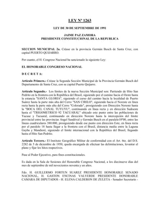 LEY Nº 1263
                          LEY DE 30 DE SEPTIEMBRE DE 1991

                            JAIME PAZ ZAMORA
                PRESIDENTE CONSTITUCIONAL DE LA REPUBLICA


SECCION MUNICIPAL 2a. Créase en la provincia Germán Busch de Santa Cruz, con
capital PUERTO QUIJARRO.

Por cuanto, el H. Congreso Nacional ha sancionado la siguiente Ley:

EL HONORABLE CONGRESO NACIONAL

D E C R E T A:

Artículo Primero.- Créase la Segunda Sección Municipal de la Provincia Germán Busch del
Departamento de Santa Cruz, con su capital Puerto Quijarro.

Artículo Segundo.- Los límites de la nueva Sección Municipal son: Partiendo de Hito San
Pedrito en la frontera con la República del Brasil, siguiendo por el camino hacia el Oeste hasta
la estancia "SANTA GLORIA", siguiendo el curso del camino hacia la localidad de Puerto
Suárez hasta la parte más alta del Cerro "SAN CIRILO", siguiendo hacia el Noreste en línea
recta hasta la parte más alta del Cerro "Colorado", prosiguiendo con Dirección Noreste hasta
la "BOCA DEL CANAL TUYUYU", continuando en línea recta y en dirección Sudoeste
hasta el "TRIGOMETRICO 92 TACUARAL" ubicado este punto entre las poblaciones de
Yacuse y Tacuaral, continuando en dirección Noreste hasta la intercepción del límite
provincial entre las provincias Angel Sandóval y Germán Busch en el paralelo18º00, entre las
líneas cuadriculares 380.000, prosiguiendo desde ese punto con dirección Este, en línea recta
por el paralelo 18 hasta llegar a la frontera con el Brasil, distancia media entre la Laguna
Gayba y Mandioré, siguiendo el límite internacional con la República del Brasil, llegando
hasta el Hito San Pedrito.

Artículo Tercero.- El Instituto Geográfico Militar de conformidad con el Art. 6to. del D.S.
2282 de 5 de diciembre de 1950, queda encargada de efectuar las delimitaciones, levantar el
plano y fijar los hitos respectivos.

Pase al Poder Ejecutivo, para fines constitucionales.

Es dada en la Sala de Sesiones del Honorable Congreso Nacional, a los diecinueve días del
mes de septiembre de mil novecientos noventa y un años.

Fdo. H. GUILLERMO FORTUN SUAREZ PRESIDENTE HONORABLE SENADO
NACIONAL, H. GASTON ENCINAS VALVERDE PRESIDENTE HONORABLE
CAMARA DE DIPUTADOS - H. ELENA CALDERON DE ZULETA - Senador Secretario -
 