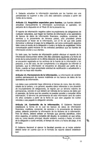 4. Deberán actualizar la información reportada por las fuentes con una
periodicidad no superior a diez (10) días calendario contados a partir del
recibo de la misma.
Artículo 12. Requisitos especiales para fuentes. Las fuentes deberán
actualizar mensualmente la información suministrada al operador, sin
perjuicio de lo dispuesto en el Título III de la presente ley.
El reporte de información negativa sobre incumplimiento de obligaciones de
cualquier naturaleza, que hagan las fuentes de información a los operadores
de bancos de datos de información financiera, crediticia, comercial, de
servicios y la proveniente de terceros países, sólo procederá previa
comunicación al titular de la información, con el fin de que este pueda
demostrar o efectuar el pago de la obligación, así como controvertir aspectos
tales como el monto de la obligación o cuota y la fecha de exigibilidad. Dicha
comunicación podrá incluirse en los extractos periódicos que las fuentes de
información envíen a sus clientes.
En todo caso, las fuentes de información podrán efectuar el reporte de la
información transcurridos veinte (20) días calendario siguientes a la fecha de
envío de la comunicación en la última dirección de domicilio del afectado que
se encuentre registrada en los archivos de la fuente de la información y sin
perjuicio, si es del caso, de dar cumplimiento a la obligación de informar al
operador, que la información se encuentra en discusión por parte de su
titular, cuando se haya presentado solicitud de rectificación o actualizacióny
esta aún no haya sido resuelta.
Artículo 13. Permanencia de la información. La información de carácter
positivo permanecerá de manera indefinida en los bancos de datos de los
operadores de información.
Los datos cuyo contenido haga referencia al tiempo de mora, tipo de cobro,
estado de la cartera, y en general, aquellos datos referentes a una situación
de incumplimiento de obligaciones, se regirán por un término máximo de
permanencia,vencido el cual deberá ser retirada de los bancos de datos por
el operador, de forma que los usuarios no puedan acceder o consultar dicha
información. El término de permanencia de esta información será de cuatro
(4) años contados a partir de la fecha en que sean pagadas las cuotas
vencidas o sea pagada la obligación vencida.
ArtícuBo 14. Contenido de la información. El Gobierno Nacional
establecerá la forma en la cual los bancos de datos de información
financiera, crediticia, comercial, de servicios y la proveniente de terceros
países, deberán presentar la información de los titulares de la información.
Para tal efecto, deberá señalar un formato que permita identificar, entre
otros aspectos, el nombre completo del deudor, la condición en que actúa,
esto es, como deudor principal, deudor solidario, avalista o fiador, el monto
de la obligación o cuota vencida, el tiempo de mora y la fecha del pago, si es
del caso.
El Gobierno Nacional al ejercer la facultad prevista en el inciso anterior
deberá tener en cuenta que en el formato de reporte deberá establecer
que:
10
 