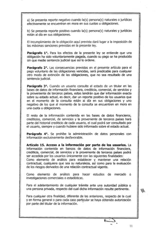 a) Se presenta reporte negativo cuando la(s) persona(s) naturales o jurídicas
efectivamente se encuentran en mora en sus cuotas u obligaciones.
b) Se presenta reporte positivo cuando la(s) persona(s) naturales y jurídicas
están al día en sus obligaciones.
El incumplimiento de la obligación aquí prevista dará lugar a la imposición de
las máximas sanciones previstas en la presente ley.
Parágrafo 10. Para los efectos de la presente ley se entiende que una
obligación ha sido voluntariamente pagada, cuando su pago se ha producido
sin que medie sentencia judicial que así lo ordene.
Parágrafo 20
• Las consecuencias previstas en el presente artículo para el
pago voluntario de las obligaciones vencidas, será predicable para cualquier
otro modo de extinción de las obligaciones, que no sea resultado de una
sentencia judicial.
Parágrafo 30
• Cuando un usuario consulte el estado de un titular en las
bases de datos de información financiera, crediticia, comercial, de servicios y
la proveniente de terceros países, estas tendrán que dar información exacta
sobre su estado actual, es decir, dar un reporte positivo de los usuarios que
en el momento de la consulta están al día en sus obligaciones y uno
negativo de los que al momento de la consulta se encuentren en mora en
una cuota u obligaciones.
El resto de la información contenida en las bases de datos financieros,
crediticios, comercial, de servicios y la proveniente de terceros países hará
parte del historial crediticio de cada usuario, el cual podrá ser consultado por
el usuario, siempre y cuando hubiere sido informado sobre el estado actual.
Parágrafo 40
• Se prohíbe la administración de datos personales con
información exclusivamente desfavorable.
Artículo 15. Acceso a la información por parte de los usuarios. La
información contenida en bancos de datos de información financiera,
crediticia, comercial, de servicios y la proveniente de terceros países podrá
ser accedida por los usuarios únicamente con las siguientes finalidades:
Como elemento de análisis para establecer y mantener una relación
contractual, cualquiera que sea su naturaleza, así como para la evaluación
de los riesgos derivados de una relación contractual vigente.
Como elemento de análisis para hacer estudios de mercado o
investigaciones comerciales o estadísticas.
Para el adelantamiento de cualquier trámite ante una autoridad pública o
una persona privada, respecto del cual dicha información resulte pertinente.
Para cualquier otra finalidad, diferente de las anteriores, respecto de la cual
y en forma general o para cada caso particular se haya obtenido autorización
por parte del titular de la información ..
..
11
 