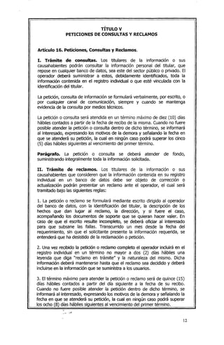 TÍTULO V
PETICIONES DE CONSULTAS y RECLAMOS
Artículo 16. Peticiones, Consultas y Reclamos.
l. Trámite de consultas. Los titulares de la información o sus
causahabientes podrán consultar la información personal del titular, que
repose en cualquier banco de datos, sea este del sector público o privado. El
operador deberá suministrar a estos, debidamente identificados, toda la
información contenida en el registro individual o que esté vinculada con la
identificación del titular.
La petición, consulta de información se formulará verbalmente, por escrito, o
por cualquier canal de comunicación, siempre y cuando se mantenga
evidencia de la consulta por medios técnicos.
La petición o consulta será atendida en un término máximo de diez (10) días
hábiles contados a partir de la fecha de recibo de la misma. Cuandono fuere
posible atender la petición o consulta dentro de dicho término, se informará
al interesado, expresando los motivos de la demora y señalando la fecha en
que se atenderá su petición, la cual en ningún caso podrá superar los cinco
(5) días hábiles siguientes al vencimiento del primer término.
Parágrafo. La petición o consulta se deberá atender de fondo,
suministrando integralmente toda la información solicitada.
11. Trámite de reclamos. Los titulares de la información o sus
causahabientesque consideren que la información contenida en su registro
individual en un banco de datos debe ser objeto de corrección o
actualización podrán presentar un reclamo ante el operador, el cual será
tramitado bajo las siguientes reglas:
1. La petición o reclamo se formulará mediante escrito dirigido al operador
del banco de datos, con la identificación del titular, la descripción de los
hechos que dan lugar al reclamo, la dirección, y si fuere el caso,
acompañando los documentos de soporte que se quieran hacer valer. En
caso de que el escrito resulte incompleto, se deberá oficiar al interesado
para que subsane las fallas. Transcurrido un mes desde la fecha del
requerimiento, sin que el solicitante presente la información requerida, se
entenderá que ha desistido de la reclamacióno petición.
2. Una vez recibido la petición o reclamo completo el operador incluirá en el
registro individual en un término no mayor a dos (2) días hábiles una
leyenda que diga "reclamo en trámite" y la naturaleza del mismo. Dicha
información deberá mantenerse hasta que el reclamo sea decidido y deberá
incluirse en la información que se suministra a los usuarios.
3. El término máximo para atender la petición o reclamo será de quince (15)
días hábiles contados a partir del día siguiente a la fecha de su recibo.
Cuando no fuere posible atender la petición dentro de dicho término, se
informará al interesado, expresando los motivos de la demora y señalando la
fecha en que se atenderá su petición, la cual en ningún caso podrá superar
los ocho (8) días hábiles siguientes al vencimiento del primer término.
-Oo. " ••• ~.~.
12
 