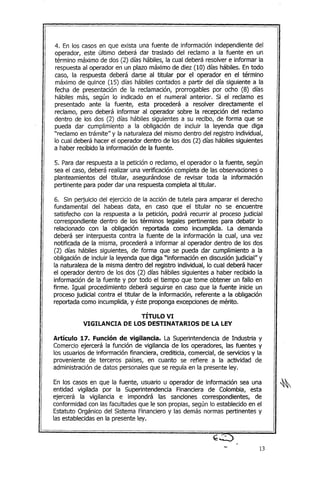 4. En los casos en que exista una fuente de información independiente del
operador, este último deberá dar traslado del reclamo a la fuente en un
término máximo de dos (2) días hábiles, la cual deberá resolver e informar la
respuestaal operador en un plazo máximo de diez (10) días hábiles. En todo
caso, la respuesta deberá darse al titular por el operador en el término
máximo de quince (15) días hábiles contados a partir del día siguiente a la
fecha de presentación de la reclamación, prorrogables por ocho (8) días
hábiles más, según lo indicado en el numeral anterior. Si el reclamo es
presentado ante la fuente, esta procederá a resolver directamente el
reclamo, pero deberá informar al operador sobre la recepción del reclamo
dentro de los dos (2) días hábiles siguientes a su recibo, de forma que se
pueda dar cumplimiento a la obligación de incluir la leyenda que diga
"reclamo en trámite" y la naturaleza del mismo dentro del registro individual,
lo cual deberá hacer el operador dentro de los dos (2) días hábiles siguientes
a haber recibido la información de la fuente.
5. Paradar respuesta a la petición o reclamo, el operador o la fuente, según
sea el caso, deberá realizar una verificación completa de las observacioneso
planteamientos del titular, asegurándose de revisar toda la información
pertinente para poder dar una respuestacompleta al titular.
6. Sin perjuicio del ejercicio de la acción de tutela para amparar el derecho
fundamental del habeas data, en caso que el titular no se encuentre
satisfecho con la respuesta a la petición, podrá recurrir al proceso judicial
correspondiente dentro de los términos legales pertinentes para debatir lo
relacionado con la obligación reportada como incumplida. La demanda
deberá ser interpuesta contra la fuente de la información la cual, una vez
notificada de la misma, procederá a informar al operador dentro de los dos
(2) días hábiles siguientes, de forma que se pueda dar cumplimiento a la
obligación de incluir la leyenda que diga "información en discusiónjudicial" y
la naturaleza de la misma dentro del registro individual, lo cual deberá hacer
el operador dentro de los dos (2) días hábiles siguientes a haber recibido la
información de la fuente y por todo el tiempo que tome obtener un fallo en
firme. Igual procedimiento deberá seguirse en caso que la fuente inicie un
proceso judicial contra el titular de la información, referente a la obligación
reportada como incumplida, y éste proponga excepcionesde mérito.
TÍTULO VI
VIGILANCIA DE LOS DESTINATARIOS DE LA LEY
Artículo 17. Función de vigilancia. La Superintendencia de Industria y
Comercio ejercerá la función de vigilancia de los operadores, las fuentes y
los usuarios de información financiera! crediticia, comercial, de servicios y la
proveniente de terceros países! en cuanto se refiere a la actividad de
administración de datos personalesque se regula en la presente ley.
En los casos en que la fuente! usuario u operador de información sea una
entidad vigilada por la Superintendencia Financiera de Colombia, esta
ejercerá la vigilancia e impondrá las sanciones correspondientes! de
conformidad con las facultades que le son propias, según lo establecido en el
Estatuto Orgánico del Sistema Financiero y las demás normas pertinentes y
las establecidasen la presente ley.
13
 