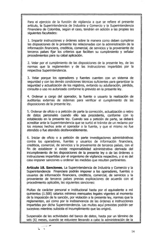 Para el ejercicio de la función de vigilancia a que se refiere el presente
artículo, la Superintendencia de Industria y Comercio y la Superintendencia
Financierade Colombia, según el caso, tendrán en adición a las propias las
siguientes facultades:
1. Impartir instrucciones y órdenes sobre la manera como deben cumplirse
las disposicionesde la presente ley relacionadas con la administración de la
información financiera, crediticia, comercial, de servicios y la proveniente de
terceros países fijar los criterios que faciliten su cumplimiento y señalar
procedimientos para su cabal aplicación.
2. Vetar por el cumplimiento de las disposiciones de la presente ley, de las
normas que la reglamenten y de las instrucciones impartidas por la
respectiva Superintendencia.
3. Velar porque los operadores y fuentes cuenten con un sistema de
seguridad y con las demás condicionestécnicas suficientes para garantizar la
seguridad y actualización de los registros, evitando su adulteración, pérdida,
consulta o uso no autorizado conforme lo previsto en la presente ley.
4. Ordenar a cargo del operador, la fuente o usuario la realización de
auditorías externas de sistemas para verificar el cumplimiento de las
disposicionesde la presente ley.
5. Ordenar de oficio o a petición de parte la corrección, actualización o retiro
de datos personales cuando ello sea procedente, conforme con lo
establecido en la presente ley. Cuando sea a petición de parte, se deberá
acreditar ante la Superintendencia que se surtió el trámite de un reclamo por
los mismos hechos ante el operador o la fuente, y que el mismo no fue
atendido o fue atendido desfavorablemente.
6. Iniciar de oficio o a petición de parte investigaciones administrativas
contra los operadores, fuentes y usuarios de información financiera,
crediticia, comercial, de servicios y la proveniente de terceros países,con el
fin de establecer si existe responsabilidad administrativa derivada del
incumplimiento de las disposiciones de la presente ley o de las órdenes o
instrucciones impartidas por el organismo de vigilancia respectivo, y si es del
caso imponer sancionesu ordenar las medidasque resulten pertinentes.
Artículo 18. Sanciones. La Superintendencia de Industria y Comercioy la
Superintendencia Financiera podrán imponer a los operadores, fuentes o
usuarios de información financiera, crediticia, comercial, de servicios y la
proveniente de terceros países previas explicaciones de acuerdo con el
procedimiento aplicable, las siguientes sanciones:
Multas de carácter personal e institucional hasta por el equivalente a mil
quinientos (1.500) salarios mínimos mensuales legales vigentes al momento
de la imposición de la sanción, por violación a la presente ley, normas que la
reglamenten, así como por la inobservancia de las órdenes e instrucciones
impartidas por dicha Superintendencia. Las multas aquí previstas pOdránser
sucesivasmientras subsista el incumplimiento que las originó.
Suspensiónde las actividades del banco de datos, hasta por un término de
seis (6) meses, cuando se estuviere llevando a cabo la administración de la
14
 