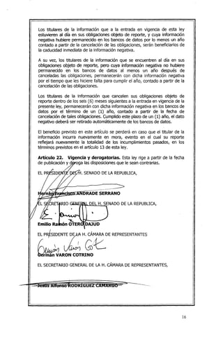 Los titulares de la información que a la entrada en vigencia de esta ley
estuvieren al día en sus obligaciones objeto de reporte, y cuya información
negativa hubiere permanecido en los bancos de datos por lo menos un año
contado a partir de la cancelación de las obligaciones, serán beneficiarios de
la caducidad inmediata de la información negativa.
A su vez, los titulares de la información que se encuentren al día en sus
obligaciones objeto de reporte, pero cuya información negativa no hubiere
permanecido en los bancos de datos·. al menos un año después de
canceladas las obligaciones, permanecerán con dicha información negativa
por el tiempo que les híciere falta para cumplir el año, contado a partir de la
cancelaciónde las obligaciones.
Los titulares de la información que cancelen sus obligaciones objeto de
reporte dentro de los seis (6) mesessiguientes a la entrada en vigencia de la
presente ley, permanecerán con dicha información negativa en los bancos de
datos por el término de un (1) año, contado a partir de la fecha de
cancelaciónde tales obligaciones. C;:umplidoeste plazo de un (1) año, el dato
negativo deberá ser retirado a~tomáticamente de los bancosde datos.
El beneficio previsto en este artículo se perderá en caso que el titular de la
información incurra nuevamente en mora, evento en el cual su reporte
reflejará nuevamente la totalidad de los incumplimientos pasados, en los
términos previstos en el artículo 13 de esta ley.
Artículo 22. Vigencia y derogatorias. Esta ley rige a partir de la fecha
de publicacióny doga las disposicionesque le sean contrarias.
. SENADO DE LA REPUBLICA,
DEL H. SENADO DE LA REPUBLICA,
,
~
Emilio Ra ón OTER DAJUD
EL P~SIDENTE rH. CÁ
..
MARA
.
DE REPRESENTANTES
[~~ G:e.
Umán VARON COTRINO
EL SECRETARIO GENERAL DE LA H. CÁMARA DE REPRESENTANTES,
16
 