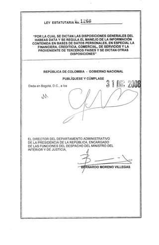 LEY ESTATUTARIA Wo.126H
"POR LA CUAL SE DICTAN LAS DISPOSICIONES GENERALES DEL
HABEAS DATA Y SE REGULA EL MANEJO DE LA INFORMACiÓN
CONTENIDA EN BASES DE DATOS PERSONALES, EN ESPECIAL LA
FINANCIERA, CREDITICIA, COMERCIAL, DE SERVICIOS Y LA
PROVENIENTE DE TERCEROS PAISES Y SE DICTAN OTRAS
DISPOSICIONES"
REPÚBLICA DE COLOMBIA ~ GOBIERNO NACIONAL
PUBLíQUESE Y CÚMPLASE
Dada en Bogotá, D.C., a los
¿;?/ /
EL DIRECTOR DEL DEPARTAMENTO ADMINISTRATIVO
DE LA PRESIDENCIA DE LA REPÚBLICA, ENCARGADO
DE LAS FUNCIONES DEL DESPACHO DEL MINISTRO DEL
INTERIOR Y DE JUSTICIA,
RNARDO MORENO VILLEGAS
 