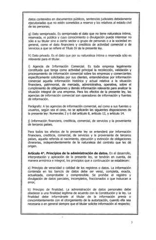 datos contenidos en documentos públicos, sentenciasjudiciales debidamente
ejecutoriadas que no estén sometidos a reserva y los relativos al estado civil
de las personas;
g) Dato semiprivado. Es semiprivado el dato que no tiene naturaleza íntima,
reservada, ni pública y cuyo conocimiento o divulgación puede interesar no
sólo a su titular sino a cierto sector o grupo de personas o a la sociedad en
general, como el dato financiero y crediticio de actividad comercial o de
serviciosa que se refiere el Título IV de la presente ley.
h) Dato privado. Es el dato que por su naturaleza íntima o reservada sólo es
relevante para el titular.
i) Agencia de Información Comercial. Es toda empresa legalmente
constituida que tenga como actividad principal la recolección, validación y
procesamiento de información comercial sobre las empresas y comerciantes
específicamente solicitadas por sus clientes, entendiéndose por información
comercial aquella información histórica y actual relativa a la situación
financiera, patrimonial, de mercado¡ administrativa¡ operativa¡ sobre el
cumplimiento de obligacionesy demás información relevante para analizar la
situación integral de una empresa. Para los efectos de la presente ley¡ las
agencias de información comercial son operadores de información y fuentes
de información.
Parágrafo: A las agenciasde información comercial¡ así como a sus fuentes o
usuarios¡ según sea el caso¡ no se aplicarán las siguientes disposiciones de
la presente ley: Numerales2 y 6 del artículo 8¡ artículo 12, y artículo 14.
j) Información financiera, crediticia, comercial, de servicios y la proveniente
de terceros países.
Para todos los efectos de la presente ley se entenderá por información
financiera, crediticia, comercial, de servicios y la proveniente de terceros
países, aquella referida al nacimiento, ejecución y extinción de obligaciones
dinerarias, independientemente de la naturaleza del contrato que les dé
origen.
Artículo 4°. Principios de la administración de datos. En el desarrollo,
interpretación y aplicación de la presente ley, se tendrán en cuenta, de
manera armónica e integral, los principios que a continuación se establecen:
a) Principio de veracidad o calidad de los registros o datos. La información
contenida en los bancos de datos debe ser veraz, completa, exacta,
actualizada, comprobable y comprensible. Se prohíbe el registro y
divulgación de datos parciales, incompletos, fraccionados o que induzcan a
error;
b) Principio de finalidad. La administración de datos personales debe
obedecer a una finalidad legítima de acuerdo con la Constitución y la ley. La
finalidad debe informársele al titular de la información previa o
concomitantemente con el otorgamiento de la autorización¡ cuando ella sea
necesariao en general siempre que el titular solicite información al respecto;
,-
 