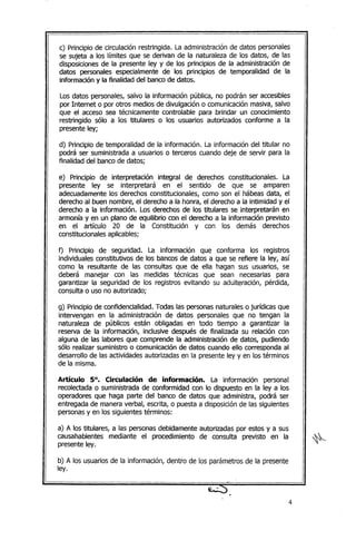 c) Principio de circulación restringida. La administración de datos personales
se sujeta a los límites que se derivan de la naturaleza de los datos, de las
disposiciones de la presente ley y de los principios de la administración de
datos personales especialmente de los principios de temporalidad de la
información y la finalidad del banco de datos.
Los datos personales, salvo la información pública, no podrán ser accesibles
por Internet o por otros medios de divulgación o comunicación masiva, salvo
que el acceso sea técnicamente controlable para brindar un conocimiento
restringido sólo a los titulares o los usuarios autorizados conforme a la
presente ley;
d) Principio de temporalidad de la información. La información del titular no
podrá ser suministrada a usuarios o terceros cuando deje de servir para la
finalidad del banco de datos;
e) Principio de interpretación integral de derechos constitucionales. La
presente ley se interpretará en el sentido de que se amparen
adecuadamente los derechos constitucionales, como son el hábeas data, el
derecho al buen nombre, el derecho a la honra, el derecho a la intimidad y el
derecho a la información. Los derechos de los titulares se interpretarán en
armonía y en un plano de equilibrio con el derecho a la información previsto
en el artículo 20 de la Constitución y con los demás derechos
constitucionales aplicables;
f) Principio de seguridad. La información que conforma los registros
individuales constitutivos de los bancos de datos a que se refiere la ley, así
como la resultante de las consultas que de ella hagan sus usuarios, se
deberá manejar con las medidas técnicas que sean necesarias para
garantizar la seguridad de los registros evitando su adulteración, pérdida,
consulta o uso no autorizado;
g) Principiode confidencialidad. Todas las personas naturales o jurídicas que
intervengan en la administración de datos personales que no tengan la
naturaleza de públicos están obligadas en todo tiempo a garantizar la
reserva de la información, inclusive después de finalizada su relación con
alguna de las labores que comprende la administración de datos, pudiendo
sólo realizar suministro o comunicación de datos cuando ello corresponda al
desarrollo de las actividades autorizadas en la presente ley y en los términos
de la misma.
Artículo 5°. Circulación de información. La información personal
recolectada o suministrada de conformidad con lo dispuesto en la ley a los
operadores que haga parte del banco de datos que administra, podrá ser
entregada de manera verbal, escrita, o puesta a disposición de las siguientes
personasy en los siguientes términos:
a) A los titulares, a las personas debidamente autorizadas por estos y a sus
causahabientes mediante el procedimiento de consulta previsto en la
presente ley.
b) A los usuarios de la información, dentro de los parámetros de la presente
ley.
4
 