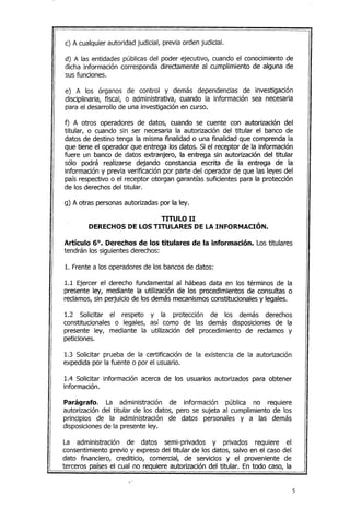 c) A cualquier autoridad judicial, previa orden judicial.
d) A las entidades públicas del poder ejecutivo, cuando el conocimiento de
dicha información corresponda directamente al cumplimiento de alguna de
sus funciones.
e) A los órganos de control y demás dependencias de investigación
disciplinaria, fiscal, o administrativa, cuando la información sea necesaria
para el desarrollo de una investigación en curso.
f) A otros operadores de datos, cuando se cuente con autorización del
titular, o cuando sin ser necesaria la autorización del titular el banco de
datos de destino tenga la misma finalidad o una finalidad que comprenda la
que tiene el operador que entrega los datos. Si el receptor de la información
fuere un banco de datos extranjero, la entrega sin autorización del titular
sólo podrá realizarse dejando constancia escrita de la entrega de la
información y previa verificación por parte del operador de que las leyes del
país respectivo o el receptor otorgan garantías suficientes para la protección
de los derechos del titular.
g) A otras personasautorizadas por la ley.
TITULO 11
DERECHOS DE LOS TITULARES DE LA INFORMACIÓN.
Artículo 6°. Derechos de los titulares de la información. Los titulares
tendrán los siguientes derechos:
1. Frente a los operadores de los bancos de datos:
1.1 Ejercer el derecho fundamental al hábeas data en los términos de la
presente ley, mediante la utilización de los procedimientos de consultas o
reclamos, sin perjuicio de los demás mecanismosconstitucionales y legales.
1.2 Solicitar el respeto y la protección de los demás derechos
constitucionales o legales, así como de las demás disposiciones de la
presente ley, mediante la utilización del procedimiento de reclamos y
peticiones.
1.3 Solicitar prueba de la certificación de la existencia de la autorización
expedida por la fuente o por el usuario.
1.4 Solicitar información acerca de los usuarios autorizados para obtener
información.
Parágrafo. La administración de información pública no requiere
autorización del titular de los datos, pero se sujeta al cumplimiento de los
principios de la administración de datos personales y a las demás
disposicionesde la presente ley.
La administración de datos semi-privados y privados requiere el
consentimiento previo y expreso del titular de los datos, salvo en el caso del
dato financiero, crediticio, comercial, de servicios y el proveniente de
terceros países el cual no requiere autorización del titular. En todo caso, la
.,'
5
 