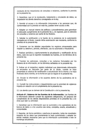 conducto de los mecanismos de consultas o reclamos, conforme lo previsto
en la presente ley.
2. Garantizar, que en la recolección, tratamiento y circulación de datos, se
respetarán los demás derechos consagrados en la ley.
3. Permitir el acceso a la información únicamente a las personas que, de
conformidad con lo previsto en esta ley, pueden tener acceso a ella.
4. Adoptar un manual interno de políticas y procedimientos para garantizar
el adecuado cumplimiento de la presente ley y, en especial, para la atención
de consultas y reclamos por parte de los titulares.
5. Solicitar la certificación a la fuente de la existencia de la autorización
otorgada por el titular, cuando dicha autorización sea necesaria, conforme lo
previsto en la presente ley.
6. Conservar con las debidas seguridades los registros almacenados para
impedir su deterioro, pérdida, alteración, uso no autorizado o fraudulento.
7. Realizar periódica y oportunamente la actualización y rectificación de los
datos, cada vez que le reporten novedades las fuentes, en los términos de la
presente ley.
8. Tramitar las peticiones, consultas y los reclamos formulados por los
titulares de la información, en los términos señalados en la presente ley.
9. Indicar en el respectivo registro individual que determinada información
se encuentra en discusión por parte de su titular, cuando se haya
presentado la solicitud de rectificación o actualización de la misma y no haya
finalizado dicho trámite, en la forma en que se regula en la presente ley.
10. Circular la información a los usuarios dentro de los parámetros de la
presente ley.
11. Cumplir las instrucciones y requerimientos que la autoridad de vigilancia
imparta en relación con el cumplimiento de la presente ley.
12. Los demás que se deriven de la Constitución o de la presente ley.
Artículo 8°. Deberes de las fuentes de la información. Las fuentes de
la información deberán cumplir las siguientes obligaciones, sin perjuicio del
cumplimiento de las demás disposiciones previstas en la presente ley y en
otras que rijan su actividad:
1. Garantizar que la información que se suministre a los operadores de los
bancos de datos o a los usuarios sea veraz, completa, exacta, actualizada y
comprobable.
2. Reportar, de forma periódica y oportuna al operador, todas las novedades
respecto de los datos que previamente le haya suministrado y adoptar las
demás medidas necesarias para que la información suministrada a este se
mantenga actualizada .
.-_.
7
 
