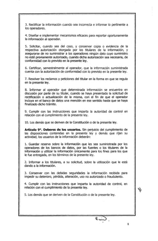 3. Rectificar la información cuando sea incorrecta e informar lo pertinente a
los operadores.
4. Diseñar e implementar mecanismoseficaces para reportar oportunamente
la información al operador.
5. Solicitar, cuando sea del caso, y conservar copia o evidencia de la
respectiva autorización otorgada por los titulares de la información, y
asegurarse de no suministrar a los operadores ningún dato cuyo suministro
no esté previamente autorizado, cuando dicha autorización sea necesaria,de
conformidad con lo previsto en la presente ley.
6. Certificar, semestralmente al operador, que la información suministrada
cuenta con la autorización de conformidad con lo previsto en la presente ley.
7. Resolverlos reclamos y peticiones del titular en la forma en que se regula
en la presente ley.
8. Informar al operador que determinada información se encuentra en
discusión por parte' de su titular, cuando se haya presentado la solicitud de
rectificación o actualización de la misma, con el fin de que el operador
incluya en el banco de datos una mención en ese sentido hasta que se haya
finalizado dicho trámite.
9. Cumplir con las instrucciones que imparta la autoridad de control en
relación con el cumplimiento de la presente ley.
10. Losdemás que se deriven de la Constitución o de la presente ley.
Artículo 90• Deberes de los usuarios. Sin perjuicio del cumplimiento de
las disposiciones contenidas en la presente ley y demás que rijan su
actividad, los usuarios de la información deberán:
1. Guardar reserva sobre la información que les sea suministrada por los
operadores de los bancos de datos, por las fuentes o los titulares de la
información y utilizar la información únicamente para los fines para los que
le fue entregada, en los términos de la presente ley.
2. Informar a los titulares, a su solicitud, sobre la utilización que le está
dando a la información.
3. Conservar con las debidas seguridades la información recibida para
impedir su deterioro, pérdida, alteración, uso no autorizado o fraudulento.
4. Cumplir con las instrucciones que imparta la autoridad de control, en
relación con el cumplimiento de la presente ley.
5. Losdemás que se deriven de la Constitución o de la presente ley.
~ ...~
-- 8
 