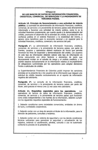 TÍTULO IV
DE LOS BANCOS DE DATOS DE INFORMACIÓN FINANCIERA,
CREDITICIA, COMERCIAL, DE SERVICIOS Y LA PROVENIENTE DE
TERCEROS PAÍSES.
Artículo 10. Principio de favorecimiento a una actividad de interés
público. La actividad de administración de información financiera, crediticia,
comercial, de servicios y la proveniente de terceros paísesestá directamente
relacionada y favorece una actividad de interés público, como lo es la
actividad financiera propiamente, por cuanto ayuda a la democratización del
crédito, promueve el desarrollo de la actividad de crédito, la protección de la
confianza pública en el sistema financiero y la estabilidad del mismo, y
genera otros beneficios para la economía nacional y en especial para la
actividad financiera, crediticia, comercialy de servicios del país.
Parágrafo 1°. La administración de información financiera, crediticia,
comercial, de servicios y la proveniente de terceros países, por parte de
fuentes, usuarios y operadores deberá realizarse de forma que permita
favorecer los fines de expansión y democratización del crédito. Los usuarios
de este tipo de información deberán valorar este tipo de información en
forma concurrente con otros factores o elementos de juicio que
técnicamente inciden en el estudio de riesgo y el análisis crediticio, y no
podrán basarse exclusivamente en la información relativa al incumplimiento
de obligaciones suministrada por los operadores para adoptar decisiones
frente a solicitudesde crédito.
La Superintendencia Financiera de Colombia podrá imponer las sanciones
previstas en la presente ley a los usuarios de la información que nieguen una
solicitud de crédito basados exclusivamente en el reporte de información
negativa del solicitante.
Parágrafo 2°. La consulta de la información financiera, crediticia,
comercial, de servicios y la proveniente de terceros países por parte del
titular, será gratuita al menos una (1) vez cada mes calendario.
Artículo 11. Requisitos especiales para los operadores. Los
operadores de bancos de datos de información financiera, crediticia,
comercial, de servicios y la proveniente de terceros países que funcionen
como entes independientes a las fuentes de la información, deberán cumplir
con los siguientes requisitos especialesde funcionamiento:
1. Deberán constituirse como sociedades comerciales, entidades sin ánimo
de lucro, o entidades cooperativas.
2. Deberáncontar con un área de servicio al titular de la información, para la
atención de peticiones, consultas y reclamos.
3. Deberán contar con un sistema de seguridad y con las demás condiciones
técnicas suficientes para garantizar la seguridad y actualización de los
registros, evitando su adulteración, pérdida, consulta o uso no autorizado
conforme lo previsto en la presente ley.
."
9
 